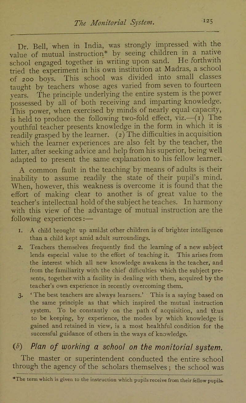 The Monitorial System. I2S Dr. Bell, when in India, was strongly impressed with the value of mutual instruction* by seeing children in a native school engaged together in writing upon sand. He forthwith tried the experiment in his own institution at Madras, a school of 200 boys. This school was divided into small classes taught by teachers whose ages varied from seven to fourteen years. The principle underlying the entire system is the power possessed by all of both receiving and imparting knowledge. This power, when exercised by minds of nearly equal capacity, is held to produce the following two-fold effect, viz.—(i) The youthful teacher presents knowledge in the form in which it is readily grasped by the learner. (2) The difficulties in acquisition which the learner experiences are also felt by the teacher, the latter, after seeking advice and help from his superior, being well adapted to present the same explanation to his fellow learner. A common fault in the teaching by means of adults is their inability to assume readily the state of their pupil’s mind. When, however, this weakness is overcome it is found that the effort of making clear to another is of great value to the teacher’s intellectual hold of the subject he teaches. In harmony with this view of the advantage of mutual instruction are the following experiences:— 1. A child brought up amidst other children is of brighter intelligence than a child kept amid adult surroundings. 2. Teachers themselves frequently find the learning of a new subject lends especial value to the effort of teaching it. This arises from the interest which all new knowledge awakens in the teacher, and from the familiarity with the chief difficulties which the subject pre- sents, together wth a facility in dealing with them, acquired by the teacher’s own experience in recently overcoming them. 3. ‘ The best teachers are always learners.’ This is a saying based on the same principle as that which inspired the mutual instruction system. To be constantly on the path of acquisition, and thus to be keeping, by experience, the modes by which knowledge is gained and retained in view, is a most healthful condition for the successful guidance of others in the ways of knowledge. (J>) Plan of working a school on the monitorial system. The master or superintendent conducted the entire school through the agency of the scholars themselves ; the school was ♦The tenn which is given to the instruction which pupils receive from their fellow pupils.