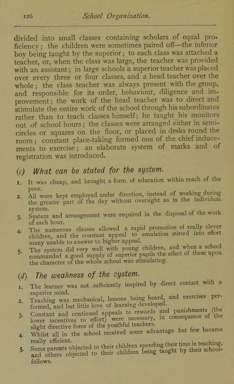 divided into small classes containing scholars of equal pro- ficiency ; the children were sometimes paired off—the inferior boy being taught by the superior; to each class was attached a teacher, or, when the class was large, the teacher was provided with an assistant; in large schools a superior teacher was placed over every three or four classes, and a head teacher over the whole; the class teacher was always present with the group, and responsible for its order, behaviour, diligence and im- provement ; the work of the head teacher was to direct and stimulate the entire work of the school through his subordinates rather than to teach classes himself; he taught his monitors out of school hours; the classes were arranged either in semi- circles or squares on the floor, or placed in desks round the room ; constant place-taking formed one of the chief induce- ments to exercise; an elaborate system of marks and of registration was introduced. {c) 2. 3- 4- 5- \Nhat can be stated for the system. It was cheap, and brought a form of education within reach of the poor. . All were kept employed under direction, instead of working dunng the greater part of the day without oversight as m the individual system. . r v i System and arrangement were required in the disposal of the work of each hour. _ „ i The numerous classes allowed a rapid promotion of really clev’er children, and the constant appeal to emulation stirred into ettort many unable to answer to higner appeal. The system did very well with young children, and when a school commanded a good supply of superior pupils the effect of these upon the character of the whole school was stimulating. {d) I. 2. 5. The weakness of the system. The learner was not sufficiently inspired by direct contact wth a superior mind. Teaching was mechanical, lessons being heard^ and exercises per- formed, and but little love of learning developed. Constant and continued appeals to rewards f® ^ lower incentives to effort) were necessary, in consequence slight directive force of the youthful teachers. Whilst all in the school received some advantage but few beca fellows.