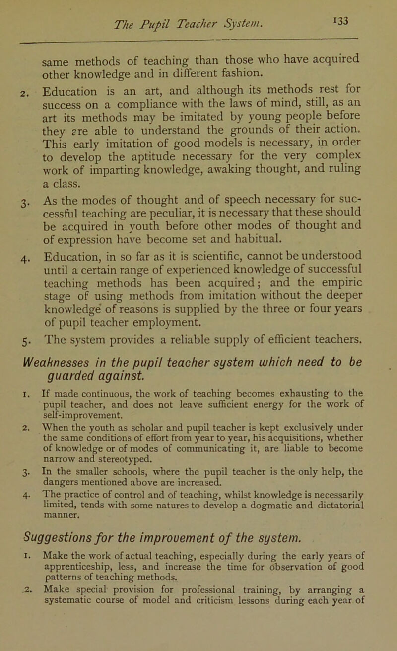 same methods of teaching than those who have acquired other knowledge and in different fashion. 2. Education is an art, and although its methods rest for success on a compliance with the laws of mind, still, as an art its methods may be imitated by young people before they are able to understand the grounds of their action. This early imitation of good models is necessary, in order to develop the aptitude necessary for the very complex work of imparting knowledge, awaking thought, and ruling a class. 3. As the modes of thought and of speech necessary for suc- cessful teaching are peculiar, it is necessary that these should be acquired in youth before other modes of thought and of expression have become set and habitual. 4. Education, in so far as it is scientific, cannot be understood until a certain range of experienced knowledge of successful teaching methods has been acquired; and the empiric stage of using methods from imitation without the deeper knowledge' of reasons is supplied by the three or four years of pupil teacher employment. 5. The system provides a reliable supply of efficient teachers. Weaknesses in the pupil teacher system which need to be guarded against 1. If made continuous, the work of teaching becomes exhausting to the pupil teacher, and does not leave sufficient energy for the work of self-improvement. 2. When the youth as scholar and pupil teacher is kept exclusively under the same conditions of effort from year to year, his acquisitions, whether of knowledge or of modes of communicating it, are liable to become narrow and stereotyped. 3. In the smaller schools, where the pupil teacher is the only help, the dangers mentioned above are increased. 4. The practice of control and of teaching, whilst knowledge is necessarily limited, tends with some natures to develop a dogmatic and dictatorial manner. Suggestions for the improvement of the system. 1. Make the work of actual teaching, especially during the early years of apprenticeship, less, and increase the time for observation of good patterns of teaching methods. 2. Make special provision for professional training, by arranging a systematic course of model and criticism lessons during each year of