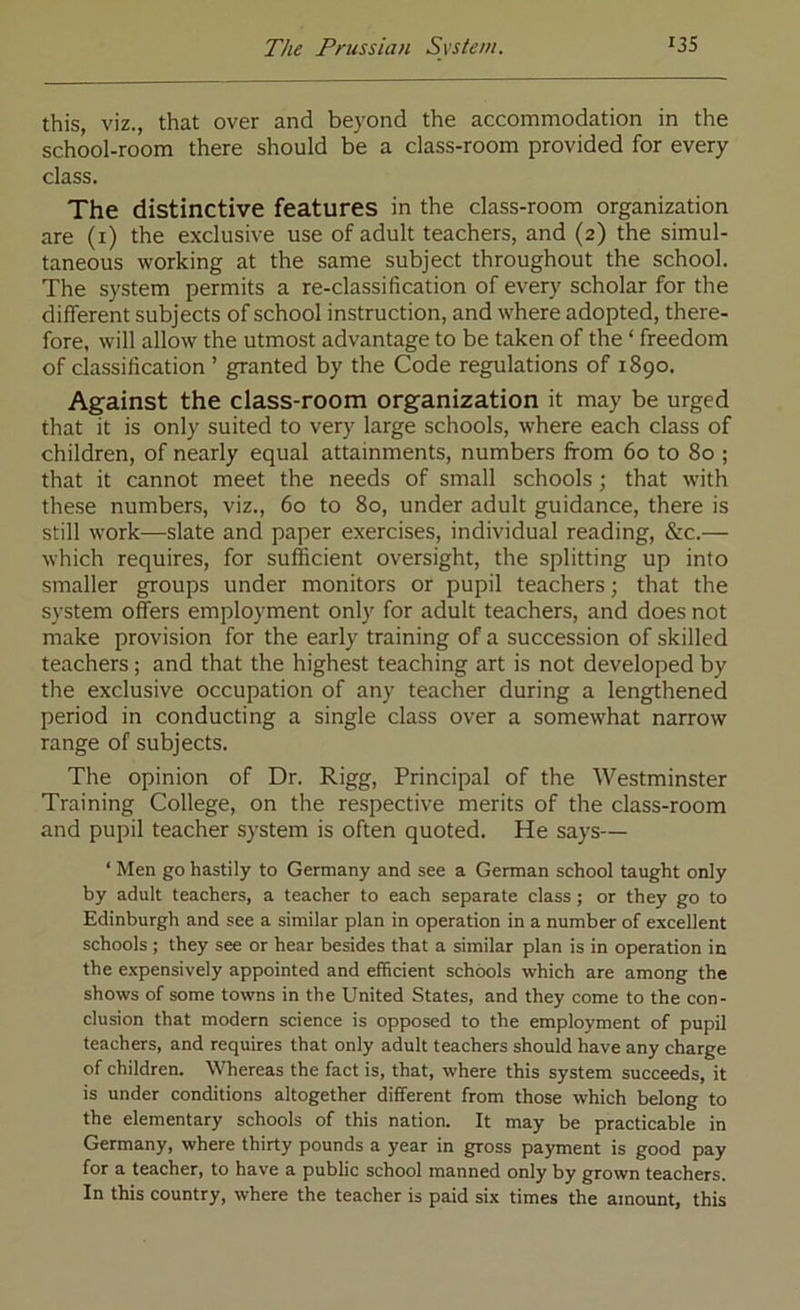 this, viz., that over and beyond the accommodation in the school-room there should be a class-room provided for every class. The distinctive features in the class-room organization are (i) the exclusive use of adult teachers, and (2) the simul- taneous working at the same subject throughout the school. The system permits a re-classification of every scholar for the different subjects of school instruction, and where adopted, there- fore, will allow the utmost advantage to be taken of the ‘ freedom of classification ’ granted by the Code regulations of 1890. Against the class-room organization it may be urged that it is only suited to very large schools, where each class of children, of nearly equal attainments, numbers from 60 to 80 ; that it cannot meet the needs of small schools; that with these numbers, viz., 60 to 80, under adult guidance, there is still work—slate and paper exercises, individual reading, &c.— which requires, for sufficient oversight, the splitting up into smaller groups under monitors or pupil teachers; that the system offers employment only for adult teachers, and does not make provision for the early training of a succession of skilled teachers ; and that the highest teaching art is not developed by the exclusive occupation of any teacher during a lengthened period in conducting a single class over a somewhat narrow range of subjects. The opinion of Dr. Rigg, Principal of the Westminster Training College, on the respective merits of the class-room and pupil teacher system is often quoted. He says— ‘ Men go hastily to Germany and see a German school taught only by adult teachers, a teacher to each separate class; or they go to Edinburgh and see a similar plan in operation in a number of excellent schools ; they see or hear besides that a similar plan is in operation in the expensively appointed and efficient schools which are among the shows of some towns in the United States, and they come to the con- clusion that modern science is opposed to the employment of pupil teachers, and requires that only adult teachers should have any charge of children. Whereas the fact is, that, where this system succeeds, it is under conditions altogether different from those which belong to the elementary schools of this nation. It may be practicable in Germany, where thirty pounds a year in gross payment is good pay for a teacher, to have a public school manned only by grown teachers. In this country, where the teacher is paid six times the amount, this