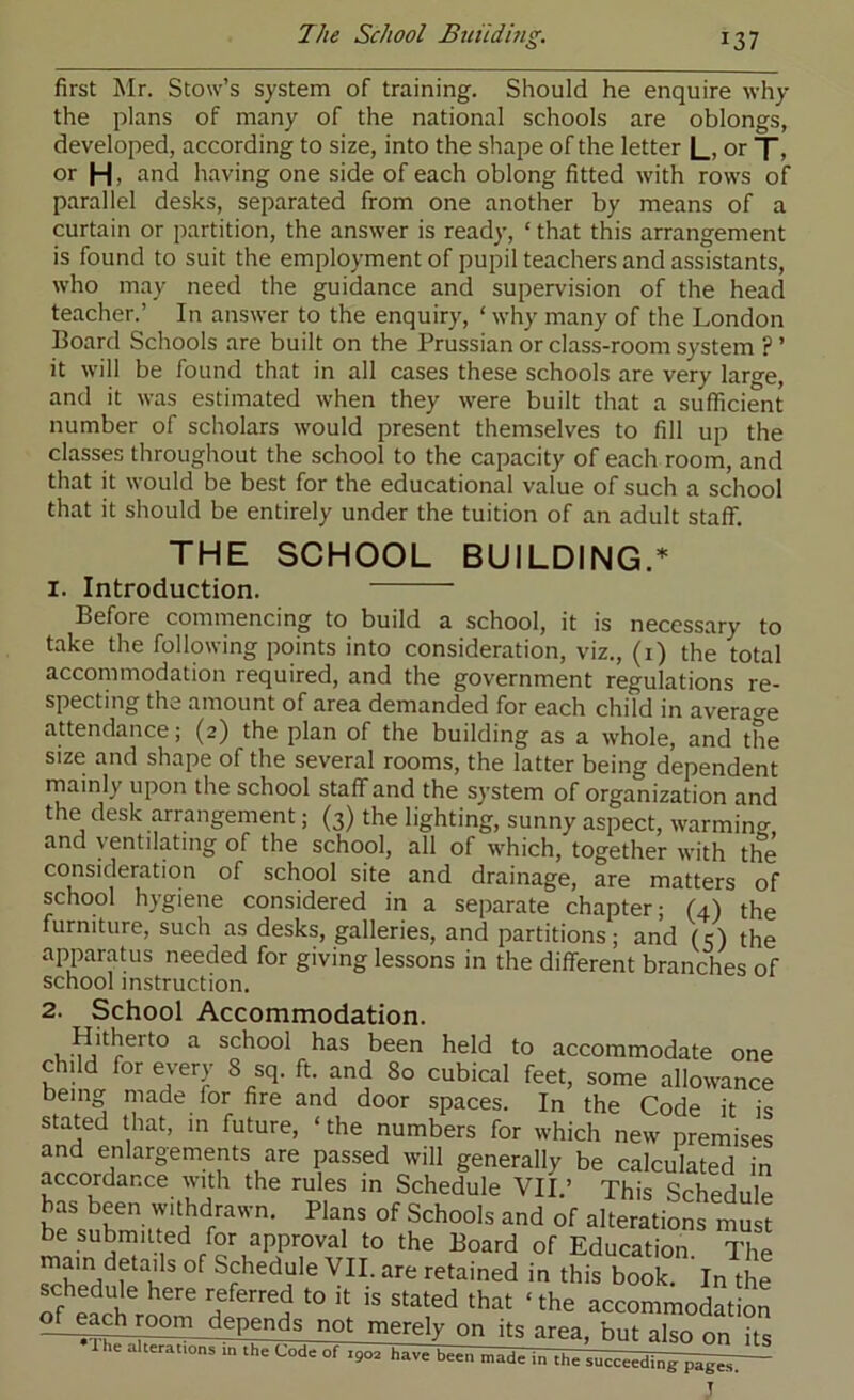 first Mr. Stow’s system of training. Should he enquire why the plans of many of the national schools are oblongs, developed, according to size, into the shape of the letter L> or T. or H> and having one side of each oblong fitted with rows of parallel desks, separated from one another by means of a curtain or partition, the answer is ready, ‘ that this arrangement is found to suit the employment of pupil teachers and assistants, who may need the guidance and supervision of the head teacher.’ In answer to the enquiry, ‘ why many of the London Board Schools are built on the Prussian or class-room system ? ’ it will be found that in all cases these schools are very large, and it was estimated when they were built that a sufficient number of scholars would present themselves to fill up the classes throughout the school to the capacity of each room, and that it would be best for the educational value of such a school that it should be entirely under the tuition of an adult staff. THE SCHOOL BUILDING.* I. Introduction. Before commencing to build a school, it is necessary to take the following points into consideration, viz., (i) the total accommodation required, and the government regulations re- specting the amount of area demanded for each child in average attendance; (2) the plan of the building as a whole, and the size and shape of the several rooms, the latter being dependent mainly upon the school staff and the system of organization and the desk arrangement; (3) the lighting, sunny aspect, warming and ventilating of the school, all of which, together with the consideration of school site and drainage, are matters of school hygiene considered in a separate chapter; (4) the furniture, such as desks, galleries, and partitions; and (c) the apparatus needed for giving lessons in the different branches of school instruction. 2. School Accommodation. ^ school has been held to accommodate one chdd for every 8 sq. ft. and 80 cubical feet, some allowance being made for fire and door spaces. In the Code it is stated that, m future, ‘ the numbers for which new premises and enlargements are passed will generally be calculated in accordance with the rules in Schedule VII.’ This Schedule has been withdrawn. Plans of Schools and of alterations mS t be submitted for approval to the Board of Education. The mam details of Schedule VII. are retained in this book. In the S w ‘‘he accommodation of^each room depends not merely on its area, but also on i.c The alterations m tne Code of 1902 have been made .n the succeeding pagel