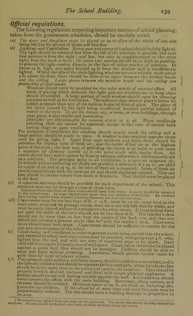 Official regulations. The following regulations respecting important matters of school planning, taken from the government schedules, should be carefully noted. (a) The doors and JireJ/laces must lis placed so as to allow of the whole of one side being left free for groups of desks and benches. (b) Lighting and Ventilation. Everj’part and cornerof a school should be fully lighted. The light should be obtained first from the left of the scholars, if possible, the next best position is from the right; and last, but only as supplementarj' to the other light, from the back or front; the latter two sources should be as high as possible, to prevent the light coming directly in the face of either te.acher or scholars. In rooms 14 ft. high, any space beyond 24 ft. from the window wall is insufficiently lighted. Whilst the sills of the m.ain lighting windows areconveniently m.ade about 4 ft. above the floor, there should be little or no space between the window heads and the ceiling. Large spaces between the windoiu heads and the ceiling are productive 0/foul rooms. VVindows should never be provided for the sake merelv of external effect. All kinds of glazing which diminish the light and .are troublesome to keep clean should be avoided. large portion of each window shou'd open for cleaning purposesas well as for ventilation. Theordinary clear window glass is better for school purposes than any of the various forms of frosted glass The glare of the latter caused by the light being re-reflected becomes p.ainful instead of restful to the eyes. To see the distant sky, or trees, or even buildings, through clear glass, is also restful and instructive. Skylights .are objectionable for reasons stated on p. 96. Phans needlessly involving their use cannot be approved, except in the case of central halls h.aving ridge or apex ventilation. For purposes of ventilation the windows should nearly reach the ceiling and a large porcioii^ should be mads to open. A window is also required oppo>ite those used for giving light, t Apart from open windows and doors there should be provision for copious inlet of fresh air; also for outlet of foul air at the highest point of the room; the best w.ay of providing the latter is to build to e.ich room a sep.arate air chimney carried un in the same stack with smoke flues. An outlet should have motive power by heat or exhaust, otherwise it will frequently act as a cold inlet. The principal point in all ventilation is to prevent stagnant air. In schiMls where ventilating air shafts are provided a minimum of 2 sq. in. per child for outlet of air .and ofyj sq. in. for inlet of fresh air is required. Inlets of fresh air should conirnun-.cate with the external air and should discharge upward. They are fothe flwr remote from doors or fire;ilaces. They should never be placed A separate entrance should be provided for each department of the school. This entrance must not be through a class or cloak-room. to the should opco botli iv.iys. A porch should be extcm.il  l.arge dep,artmoiits more than one entrance is desirable. An external door having outside steps requires a Linding between the door and the steps Clt^s-,voms must be not less than 18 ft. X 13 ft., must be on the same level as the main room, must not be passage rooms, must have one side left free for desks, and must be easily cle.ared without di-turbance to the other rooms. If longitudinal desks shnid^nor ’f ‘■“r f'- The teachers desk sbooM r f<=«,from the centre of the back row, .and that row ri^ri^sbo 11“^ greater angle than 60° with the teachers’ de.-k. Class-room dTOrs should open both way's. Cliiss rooms should be sufficient in number for the size .and circumstances of the school. fnde«ernafoo Smells being carried into the school, lighted' from and cla.ss-rooms must be provided, with gangways 4 ft. wide, numbered pegs 12 in apart Each aealst a n® “hould not be placed enter and f ^ ® '''L’ °S P“5ages. Children should be able to |ir?s’traVforb^;;’o?inS^^^^^ basins-more for nron as the school and open to the sunshine. They should be properly levelled, drained, enclosed, and fitted with .-imple physical apnliances A portion should be covered, having one side against the walk A cov-red w ty should wessraXonld he°”''^'d ''d“^xr building. Huttresses, sharp corners, and icre for 2CO chddrTn space 30 sq. ft. per child, or. including site, oroMrtiona1?v rod^m^^ rou '' i?*^ ’“'f -■'“O’ this area may be US ^el ^ reduced. The site should have a building frontage in proportion to (f) (ti) (e)