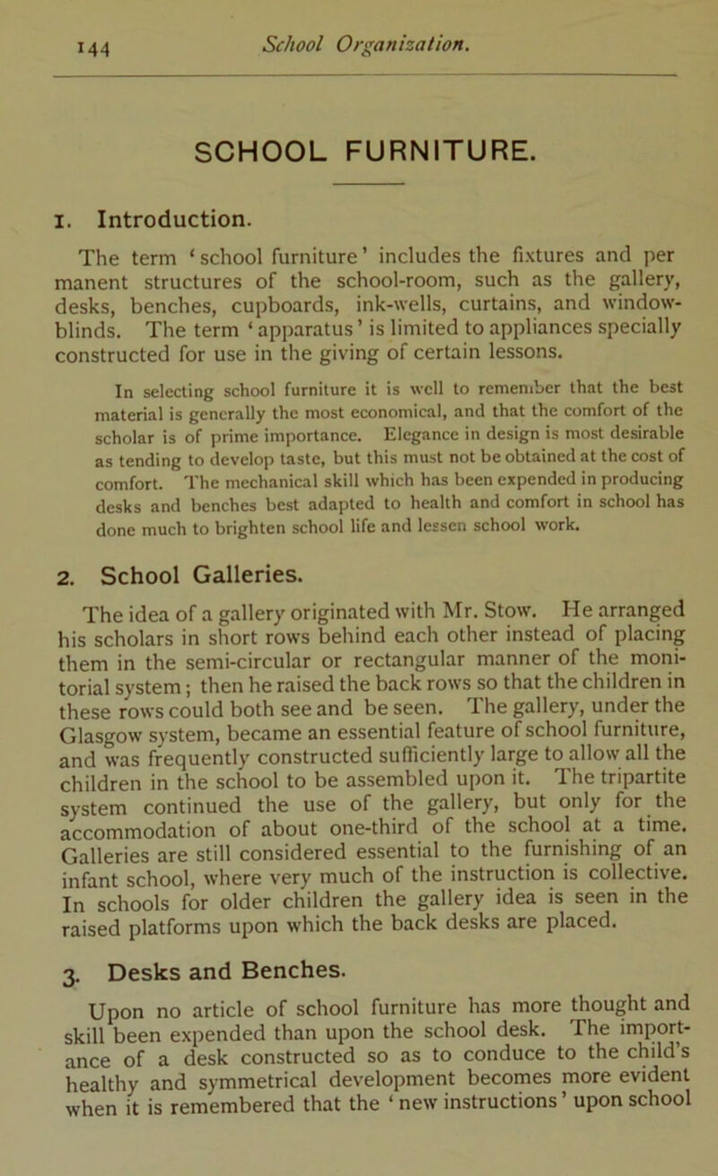 SCHOOL FURNITURE. 1. Introduction. The term ‘school furniture’ includes the fixtures and per manent structures of the school-room, such as the gallery, desks, benches, cupboards, ink-wells, curtains, and window- blinds. The term ‘ apparatus ’ is limited to appliances specially constructed for use in the giving of certain lessons. In selecting school furniture it is well to remember that the best material is generally the most economical, and that the comfort of the scholar is of prime importance. Elegance in design is most desirable as tending to develop taste, but this must not be obtained at the cost of comfort. The mechanical skill which has been expended in producing desks and benches best adapted to health and comfort in school has done much to brighten school life and lessen school work. 2. School Galleries. The idea of a gallery originated with Mr. Stow. He arranged his scholars in short rows behind each other instead of placing them in the semi-circular or rectangular manner of the moni- torial system; then he raised the back rows so that the children in these rows could both see and be seen. The gallery, under the Glasgow system, became an essential feature of school furniture, and was frequently constructed sufficiently large to allow all the children in the school to be assembled upon it. The tripartite system continued the use of the gallery, but only for the accommodation of about one-third of the school at a time. Galleries are still considered essential to the furnishing of an infant school, where very much of the instruction is collective. In schools for older children the gallery idea is seen in the raised platforms upon which the back desks are placed. 3. Desks and Benches. Upon no article of school furniture has more thought and skill been expended than upon the school desk. The import- ance of a desk constructed so as to conduce to the child’s healthy and symmetrical development becomes more evident when it is remembered that the ‘ new instructions ’ upon school