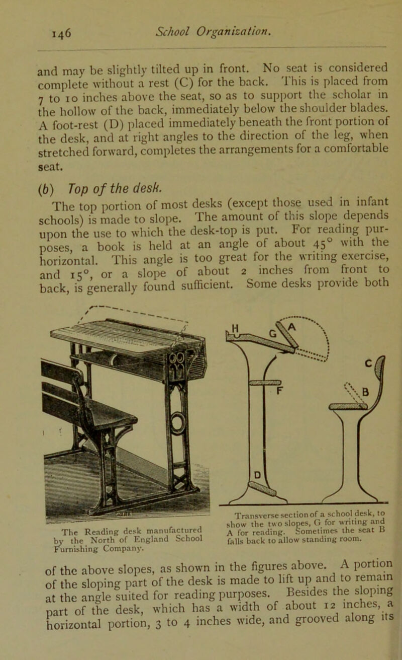 and may be slightly tilted up in front. No seat is considered complete without a rest (C) for the back. This is placed from 7 to 10 inches above the seat, so as to support the scholar in the hollow of the back, immediately below the shoulder blades. A foot-rest (D) placed immediately beneath the front portion of the desk, and at right angles to the direction of the leg, when stretched forward, completes the arrangements for a comfortable seat. (6) Top of the desk. The top portion of most desks (except those used in infant schools) is made to slope. The amount of this slope depends upon the use to which the desk-top is put. For reading pur- poses, a book is held at an angle of about 45° ’ith the horizontal. This angle is too great for the writing exercise, and 15° or a slope of about 2 inches from front to back, is generally found sufficient. Some desks provide both The Re.iding desk itiamifactured w the North of England School Furnishing Companj’. of the above slopes, as shown in the figures above. A portion of the sloping part of the desk is made to lift up and to remain at the angle suited for reading purposes. Besides the sloping part of the desk, which has a width of about 12 inches, a horizontal portion, 3 to 4 inches wide, and grooved along