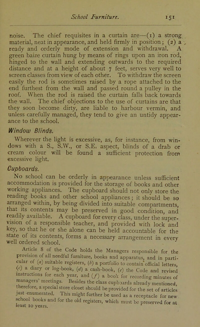 noise. The chief requisites in a curtain are—(i) a strong material, neat in appearance, and held firmly in position ; (2) a ready and orderly mode of extension and withdrawal. A green baize curtain hung by means of rings upon an iron rod, hinged to the wall and extending outwards to the required distance and at a height of about 7 feet, serves very well to screen classes from view of each other. To withdraw the screen easily the rod is sometimes raised by a rope attached to the end furthest from the wall and passed round a pulley in the roof. When the rod is raised the curtain falls back towards the wall. The chief objections to the use of curtains are that they soon become dirty, are liable to harbour vermin, and unless carefully managed, they tend to give an untidy appear- ance to the school. Window Blinds. Wherever the light is excessive, as, for instance, from win- dows with a S., S.W., or S.E. aspect, blinds of a drab or cream colour will be found a sufficient protection from excessive light. Cupboards. No school can be orderly in appearance unless sufficient accommodation is provided for the storage of books and other working appliances. The cupboard should not only store the reading books and other school appliances; it should be so arranged within, by being divided into suitable compartments, that its contents may be preserved in good condition, and readily available. A cupboard for every class, under the super- vision of a responsible teacher, and provided with lock and key, so that he or she alone can be held accountable for the state of its contents, forms a necessary arrangement in every well ordered school. ^ Article 8 of the Code holds the Managers responsible for the provision of all needful furniture, books and apparatus, and in parti- cular of {a) suitable registers, (i5) a portfolio to contain official letters, (<r) a diary or log-book, {d) a cash-book, (e) the Code and revised instructions for each year, and (/) a book for recording minutes of managers’ meetings. Besides the class cupbaards already mentioned, ffierefore, a special store closet should be provided for the set of article.s just enumerated. This might further be used as a receptacle for new school books and for the old registers, which must be preserved for at least 10 years.