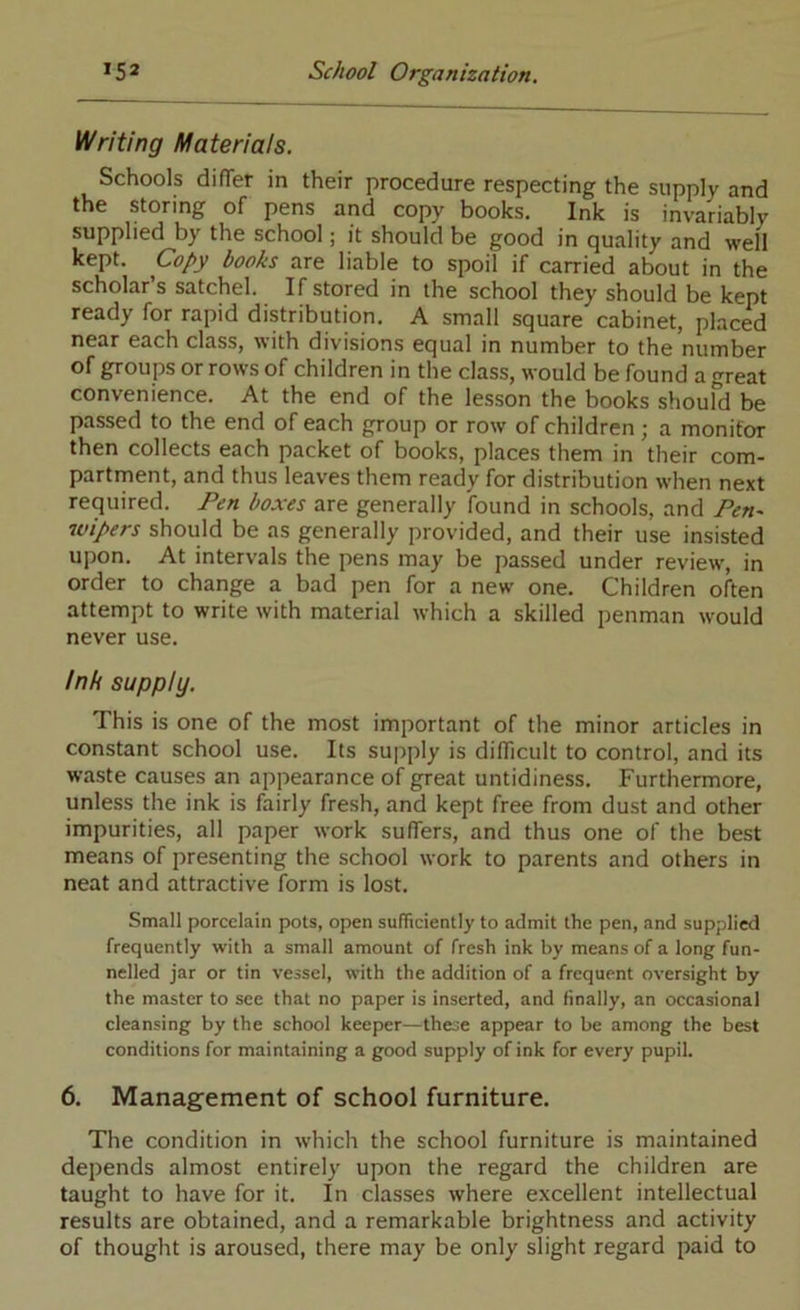 Writing Materials. Schools difTer in their procedure respecting the supply and the storing of pens and copy books. Ink is invariably supplied by the school; it should be good in quality and well kept. Copy books are liable to spoil if carried about in the scholars satchel. If stored in the school they should be kept ready for rapid distribution. A small square cabinet, placed near each class, with divisions equal in number to the number of groups or rows of children in the class, would be found a great convenience. At the end of the lesson the books shoufd be passed to the end of each group or row of children; a monitor then collects each packet of books, places them in their com- partment, and thus leaves them ready for distribution when next required. Fen boxes are generally found in schools, and Fen- wipers should be as generally provided, and their use insisted upon. At intervals the pens may be passed under review, in order to change a bad pen for a new one. Children often attempt to write with material which a skilled penman would never use. ink supply. This is one of the most important of the minor articles in constant school use. Its supply is difficult to control, and its waste causes an appearance of great untidiness. Furthermore, unless the ink is fairly fresh, and kept free from dust and other impurities, all paper work suffers, and thus one of the best means of presenting the school work to parents and others in neat and attractive form is lost. Small porcelain pots, open sufficiently to admit the pen, and supplied frequently with a small amount of fresh ink by means of a long fun- nelled jar or tin vessel, with the addition of a frequent oversight by the master to see that no paper is inserted, and finally, an occasional cleansing by the school keeper—these appear to be among the best conditions for maintaining a good supply of ink for every pupil. 6. Management of school furniture. The condition in which the school furniture is maintained depends almost entirely upon the regard the children are taught to have for it. In classes where excellent intellectual results are obtained, and a remarkable brightness and activity of thought is aroused, there may be only slight regard paid to