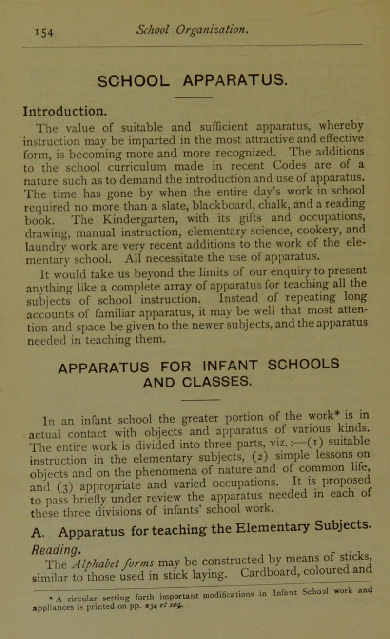 SCHOOL APPARATUS. Introduction. The value of suitable and sufficient apparatus, whereby instruction may be imparted in the most attractive and effective form, is becoming more and more recognized. The additions to the school curriculum made in recent Codes are of a nature such as to demand the introduction and use of apparatus. The time has gone by when the entire day s work in school required no more than a slate, blackboard, chalk, and a reading book. The Kindergarten, with its gifts and occupations, drawing, manual instruction, elementary science, cookery, and laundry work are very recent additions to the work of the ele- mentary school. All necessitate the use of apparatus. It would take us beyond the limits of our enquiry to present anything like a complete array of apparatus for teaching all the subjects of school instruction. Instead of repeating long accounts of familiar apparatus, it may be well that most atten- tion and space be given to the newer subjects, and the apparatus needed in teaching them. APPARATUS FOR INFANT SCHOOLS AND CLASSES. In an infant school the greater portion of the work is in actual contact with objects and apparatus of various The entire work is divided into three parts, viz.(0 suitable instruction in the elementary subjects, (2) simple lessons on objects and on the phenomena of nature and of common lite, and (-?) appropriate and varied occupations. It is proposed to pass briefly under review the apparatus needed in each of these three divisions of infants’ school work. A. Apparatus for teaching the Elementary Subjects. Reading, , , , ^ The Alphabet forms may be constructed by means ot sticks, simihr Vo'those Li in stick laying. Cardboard, coloured and • A circulTrMtling forth iinportarrt modific.tioos in Infnnt School work nnrl appliances is printed on pp. *34 e/