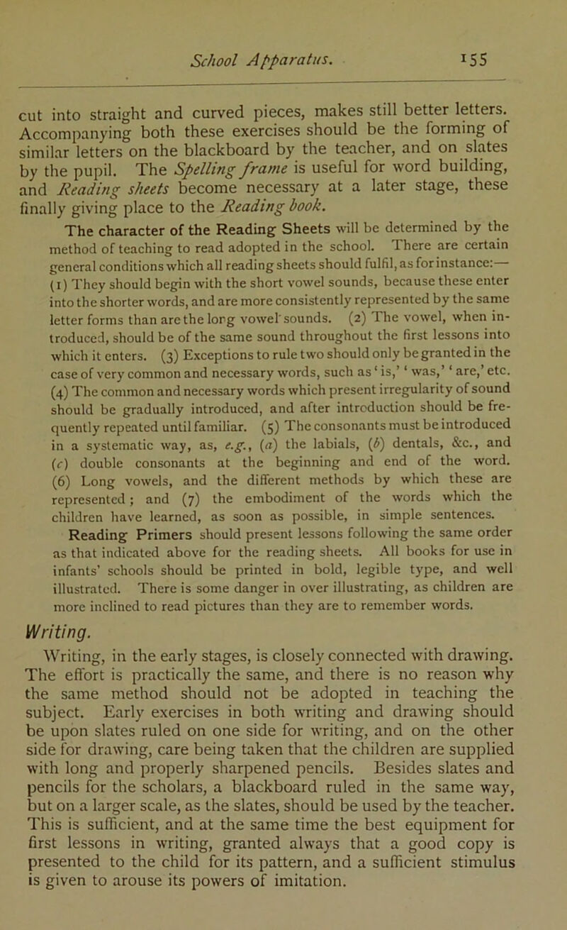 cut into straight and curved pieces, makes still better letters. Accompanying both these exercises should be the forming of similar letters on the blackboard by the teacher, and on slates by the pupil. The Spelling frame is useful for word building, and Reading sheets become necessary at a later stage, these finally giving place to the Reading book. The character of the Reading Sheets will be determined by the method of teaching to read adopted in the school. There are certain general conditions which all reading sheets should fulfil, as for instance: (l) They should begin with the short vowel sounds, because these enter into the shorter words, and are more consistently represented by the same letter forms than arc the long vowel'sounds. (2) The vowel, when in- troduced, should be of the same sound throughout the first lessons into which it enters. (3) Exceptions to rule two should only be granted in the case of very common and necessary words, such as ‘ is,’ ‘ was,’ ‘ are,’ etc. (4) The common and necessary words %vhich present irregularity of sound should be gradually introduced, and after introduction should be fre- quently repeated until familiar. (5) The consonants must be introduced in a systematic way, as, e.g., (a) the labials, (i) dentals, &c., and (c) double consonants at the beginning and end of the word. (6) Long vowels, and the different methods by which these are represented; and (7) the embodiment of the words which the children have learned, as soon as possible, in simple sentences. Reading Primers should present lessons following the same order as that indicated above for the reading sheets. All books for use in infants’ schools should be printed in bold, legible type, and well illustrated. There is some danger in over illustrating, as children are more inclined to read pictures than they are to remember words. Writing. Writing, in the early stages, is closely connected with drawing. The effort is practically the same, and there is no reason why the same method should not be adopted in teaching the subject. Early exercises in both writing and drawing should be upon slates ruled on one side for writing, and on the other side for drawing, care being taken that the children are supplied with long and properly sharpened pencils. Besides slates and pencils for the scholars, a blackboard ruled in the same way, but on a larger scale, as the slates, should be used by the teacher. This is sufficient, and at the same time the best equipment for first lessons in writing, granted always that a good copy is presented to the child for its pattern, and a sufficient stimulus is given to arouse its powers of imitation.