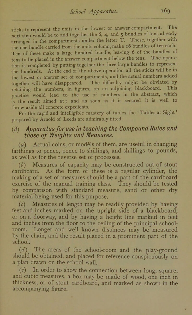 sticks to represent the units in the lowest or answer compartment. The next step would be to add together the 6, 4, and $ bundles of tens already arranged in the compartments under the letter T. These, together with the one bundle carried from the units column, make 16 bundles of ten each. Ten of these make a large hundred bundle, leaving 6 of the bundles of tens to be placed in the answer compartment below the tens. The opera- tion is completed by putting together the three large bundles to represent the hundreds. At the end of the above operation all the sticks will be in the lowest or answer set of compartments, and the actual numbers added together will have disappeared. The difficulty might be obviated by retaining the numbers, in figures, on an adjoining blackboard. This practice would lead to the use of numbers in the abstract, which is the result aimed at; and as soon as it is secured it is well to throw aside all concrete expedients. For the rapid and intelligible mastery of tables the ‘ Tables at Sight ’ prepared by Arnold of Leeds are admirably fitted. (5) Apparatus for use in teaching the Compound Rules and those of Weights and Measures. (a) Actual coins, or models of them, are useful in changing farthings to pence, pence to shillings, and shillings to pounds, as well as for the reverse set of processes. {b) Measures of capacity may be constructed out of stout cardboard. As the form of these is a regular cylinder, the making of a set of measures should be a part of the cardboard exercise of the manual training class. They should be tested by comparison with standard measure, sand or other dry material being used for this purpose. (c) Measures of length may be readily provided by having feet and inches marked on the upright side of a blackboard, or on a doorway, and by having a height line marked in feet and inches from the floor to the ceiling of the principal school- room. Longer and well known distances may be measured by the chain, and the result placed in a prominent part of the school. (d) The areas of the school-room and the play-ground should be obtained, and placed for reference conspicuously on a plan drawn on the school wall. (e) In order to show the connection between long, square, and cubic measures, a box may be made of wood, one inch in thickness, or of stout cardboard, and marked as shown in the accompanying figure.