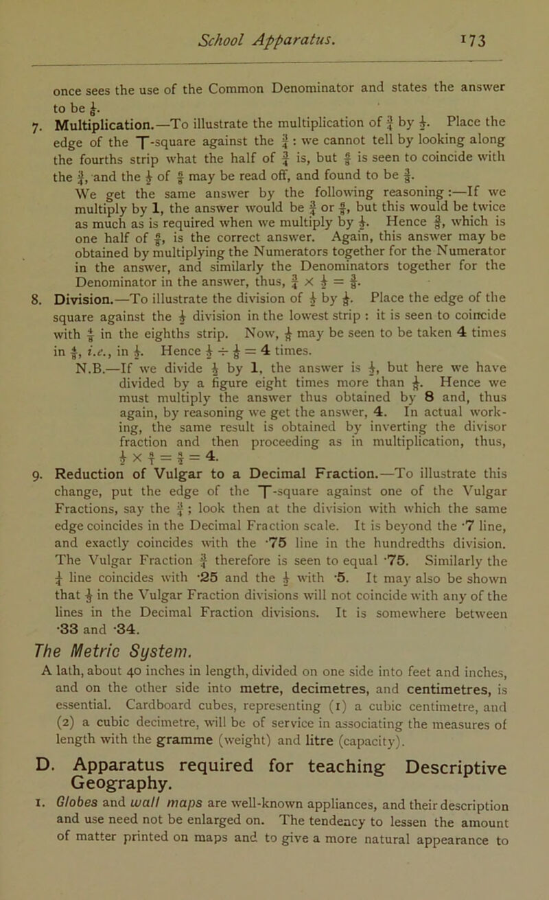 once sees the use of the Common Denominator and states the answer to be 7. Multiplication.—To illustrate the multiplication of J by Place the edge of the f-square against the ^ ; we cannot tell by looking along the fourths strip what the half of J is, but f is seen to coincide with the I, and the ^ of f may be read off, and found to be f. We get the same answer by the following reasoning:—If we multiply by 1, the answer w'ould be f or f, but this would be twice as much as is required when we multiply by Hence f, which is one half of f, is the correct answer. Again, this answer may be obtained by multiplying the Numerators together for the Numerator in the answer, and similarly the Denominators together for the Denominator in the answer, thus, j X ^ f. 8. Division.—To illustrate the division of ^ by Place the edge of the square against the i division in the lowest strip : it is seen to coincide with I in the eighths strip. Now, ^ may be seen to be taken 4 times in i.e., in Hence i -r ^ = 4 times. N.B.—If we divide J by 1. the answer is i, but here we have divided by a figure eight times more than Hence we must multiply the answer thus obtained by 8 and, thus again, by reasoning we get the answer, 4. In actual work- ing, the same result is obtained by inverting the divisor fraction and then proceeding as in multiplication, thus, ^ X f J = 4. 9. Reduction of Vulgar to a Decimal Fraction.—To illustrate this change, put the edge of the T-square against one of the Vulgar Fractions, say the ^ ; look then at the division with which the same edge coincides in the Decimal Fraction scale. It is beyond the '7 line, and e.’cactly coincides \\-ith the '75 line in the hundredths division. The Vulgar Fraction J therefore is seen to equal '75. Similarly the ^ line coincides with -25 and the i with ‘5. It may also be shown that ^ in the Vulgar Fraction divisions will not coincide with any of the lines in the Decimal Fraction divisions. It is somewhere between *33 and *34. The Metric System. A lath, about 40 inches in length, divided on one side into feet and inches, and on the other side into metre, decimetres, and centimetres, is essential. Cardboard cubes, representing (i) a cubic centimetre, and (2) a cubic decimetre, will be of service in associating the measures of length with the gramme (weight) and litre (capacity). D. Apparatus required for teaching Descriptive Geography, I. Globes and wall maps are well-known appliances, and their description and use need not be enlarged on. The tendency to lessen the amount of matter printed on maps and to give a more natural appearance to