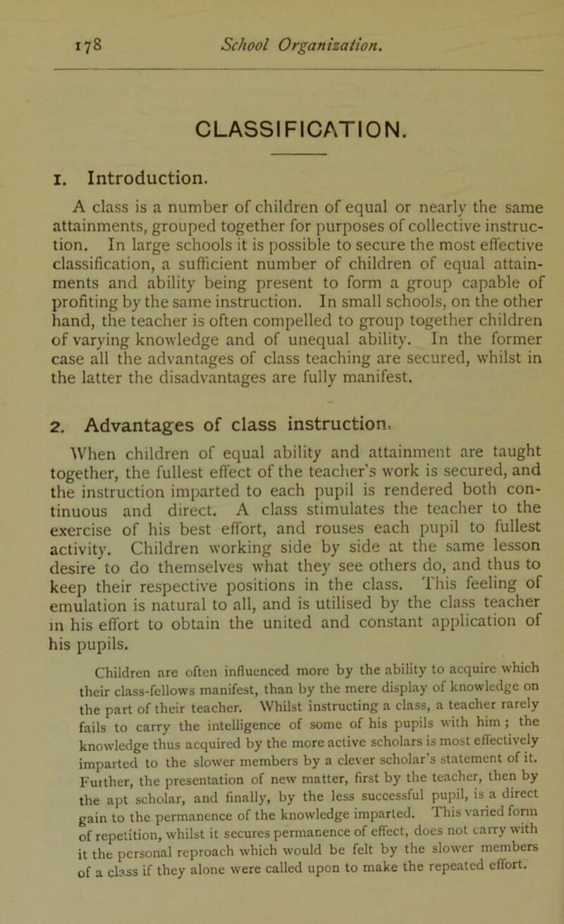 CLASSIFICATION. 1. Introduction. A class is a number of children of equal or nearly the same attainments, grouped together for purposes of collective instruc- tion. In large schools it is possible to secure the most effective classification, a sufficient number of children of equal attain- ments and ability being present to form a group capable of profiting by the same instruction. In small schools, on the other hand, the teacher is often compelled to group together children of varying knowledge and of unequal ability. In the former case all the advantages of class teaching are secured, whilst in the latter the disadvantages are fully manifest. 2. Advantages of class instruction. When children of equal ability and attainment are taught together, the fullest effect of the teacher’s work is secured, and the instruction imparted to each pupil is rendered both con- tinuous and direct. A class stimulates the teacher to the exercise of his best effort, and rouses each pupil to fullest activity. Children working side by side at the same lesson desire to do themselves what they see others do, and thus to keep their respective positions in the class. This feeling of emulation is natural to all, and is utilised by the class teacher in his effort to obtain the united and constant application of his pupils. Children are often influenced more by the ability to acquire which their class-fellows manifest, than by the mere display of knowledge on the part of their teacher. Whilst instructing a class, a teacher rarely fails to carry the intelligence of some of his pupils with him; the knowledge thus acquired by the more active scholars is most effectively imparted to the slower members by a clever scholar’s statement of it. Further, the presentation of new matter, first by the teacher, then by the apt scholar, and finally, by the less successful pupil, is a direct gain to the permanence of the knowledge imparted. This varied form of repetition, whilst it secures pennanence of effect, does not carry with it the personal reproach which would be felt by the slower members of a class if they alone were called upon to make the repeated effort.