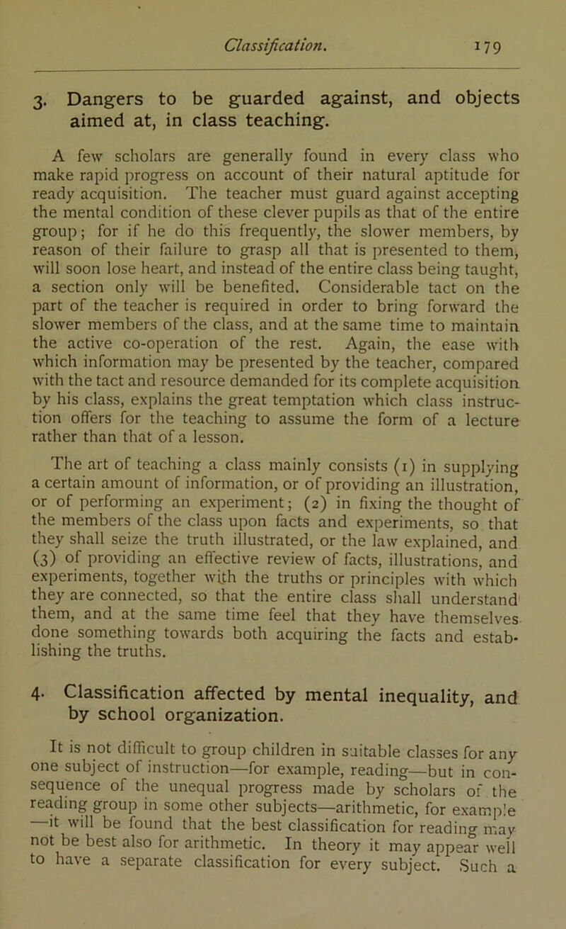 3. Dangers to be guarded against, and objects aimed at, in class teaching. A few scholars are generally found in every class who make rapid progress on account of their natural aptitude for ready acquisition. The teacher must guard against accepting the mental condition of these clever pupils as that of the entire group; for if he do this frequently, the slower members, by reason of their failure to grasp all that is presented to them, will soon lose heart, and instead of the entire class being taught, a section only will be benefited. Considerable tact on the part of the teacher is required in order to bring forward the slower members of the class, and at the same time to maintain the active co-operation of the rest. Again, the ease with which information may be presented by the teacher, compared with the tact and resource demanded for its complete acquisition by his class, explains the great temptation which class instruc- tion offers for the teaching to assume the form of a lecture rather than that of a lesson. The art of teaching a class mainly consists (i) in supplying a certain amount of information, or of providing an illustration, or of performing an experiment; (2) in fixing the thought of the members of the class upon facts and experiments, so that they shall seize the truth illustrated, or the law explained, and (3) of providing an effective review of facts, illustrations, and experiments, together with the truths or principles with which they are connected, so that the entire class shall understand them, and at the same time feel that they have themselves done something towards both acquiring the facts and estab- lishing the truths. 4- Classification affected by mental inequality, and by school organization. It is not difficult to group children in suitable classes for any one subject of instruction—for example, reading—but in con- sequence of the unequal progress made by scholars or the reading group in some other subjects—arithmetic, for example —It will be found that the best classification for reading may not be best also for arithmetic. In theory it may appear well to have a separate classification for every subject. Such a