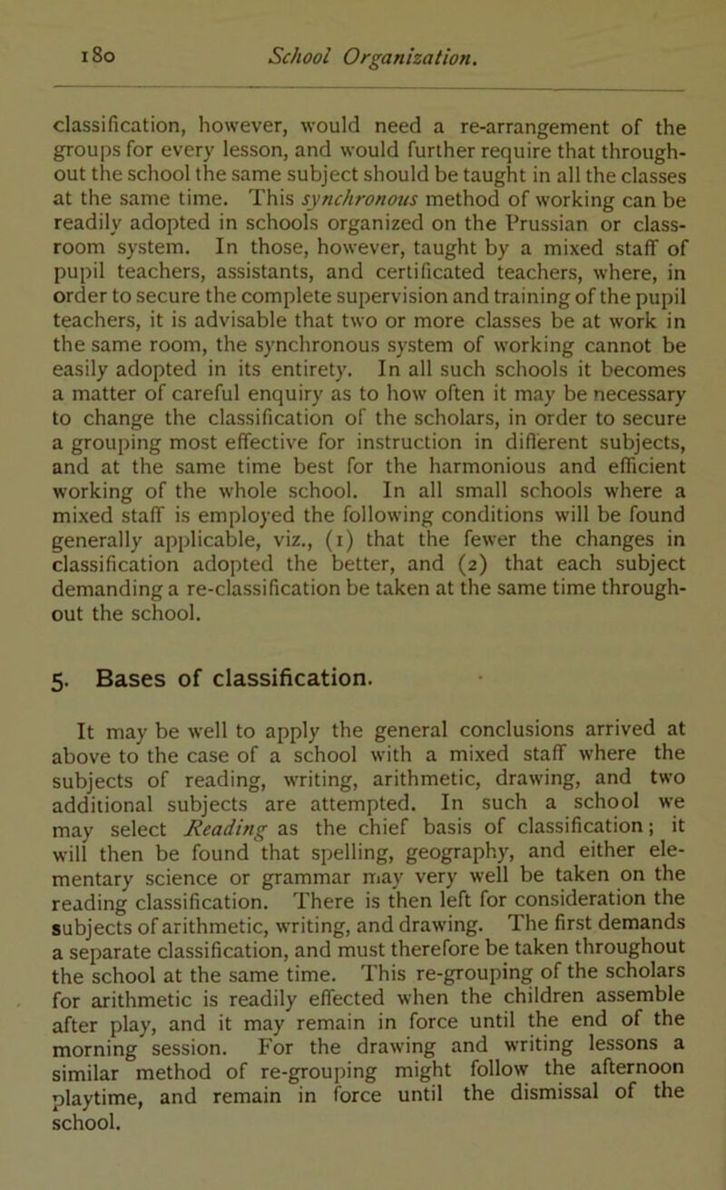 classification, however, would need a re-arrangement of the groups for every lesson, and would further require that through- out the school the same subject should be taught in all the classes at the same time. This synchronous method of working can be readily adopted in schools organized on the Prussian or class- room system. In those, however, taught by a mixed staff of pupil teachers, assistants, and certificated teachers, where, in order to secure the complete supervision and training of the pupil teachers, it is advisable that two or more classes be at work in the same room, the synchronous system of working cannot be easily adopted in its entirety. In all such schools it becomes a matter of careful enquiry as to how often it may be necessary to change the classification of the scholars, in order to secure a grouping most effective for instruction in diflerent subjects, and at the same time best for the harmonious and efficient working of the whole school. In all small schools where a mixed staff is employed the following conditions will be found generally applicable, viz., (i) that the fewer the changes in classification adopted the better, and (2) that each subject demanding a re-classification be taken at the same time through- out the school. 5. Bases of classification. It may be well to apply the general conclusions arrived at above to the case of a school with a mixed staff where the subjects of reading, writing, arithmetic, drawing, and two additional subjects are attempted. In such a school we may select Reading as the chief basis of classification; it will then be found that spelling, geography, and either ele- mentary science or grammar may very well be taken on the reading classification. There is then left for consideration the subjects of arithmetic, writing, and drawing. The first demands a separate classification, and must therefore be taken throughout the school at the same time. This re-grouping of the scholars for arithmetic is readily effected when the children assemble after play, and it may remain in force until the end of the morning session. For the drawing and writing lessons a similar method of re-grouping might follow the afternoon playtime, and remain in force until the dismissal of the school.