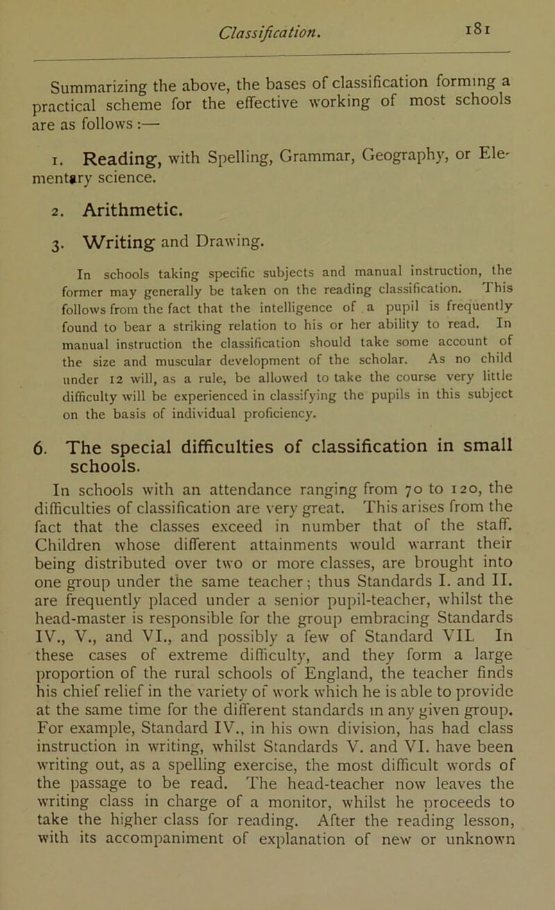 Summarizing the above, the bases of classification forming a practical scheme for the effective working of most schools are as follows :— r. Reading, with Spelling, Grammar, Geography, or Ele' menttry science. 2. Arithmetic. 3. Writing and Drawing. In schools taking specific subjects and manual instruction, the former may generally be taken on the reading classification. Phis follows from the fact that the intelligence of a pupil is frequently found to bear a striking relation to his or her ability to read. In manual instruction the classification should take some account of the size and muscular development of the scholar. As no child under 12 will, as a rule, be allowed to take the course very little difficulty will be experienced in classifying the pupils in this subject on the basis of individual proficiency. 6. The special difficulties of classification in small schools. In schools with an attendance ranging from 70 to 120, the difficulties of classification are very great. This arises from the fact that the classes e.vceed in number that of the staff. Children whose different attainments would warrant their being distributed over two or more classes, are brought into one group under the same teacher; thus Standards I. and II. are frequently placed under a senior pupil-teacher, w’hilst the head-master is responsible for the group embracing Standards IV., V., and VI., and possibly a few of Standard VIL In these cases of extreme difficulty, and they form a large proportion of the rural schools of England, the teacher finds his chief relief in the variety of work which he is able to provide at the same time for the different standards in any given group. For example. Standard IV., in his own division, has had class instruction in writing, whilst Standards V. and VI. have been writing out, as a spelling exercise, the most difficult words of the passage to be read. The head-teacher now leaves the writing class in charge of a monitor, whilst he proceeds to take the higher class for reading. After the reading lesson, with its accompaniment of explanation of new or unknown