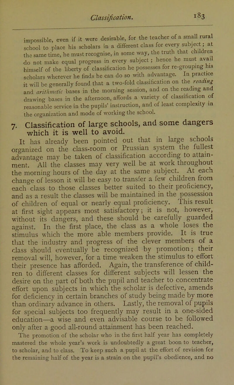 impossible, even if it were desirable, for the teacher of a small rural school to place his scholars in a different class for every subject; at the same time, he must recognise, in some way, the truth that children do not make equal progress in every subject ; hence he must avail himself of the liberty of classification he possesses for re-grouping ms scholars wherever he finds he can do so with advantage. In practice it will be generally found that a two-fold classification on the readxng and arithmetic bases in the morning session, and on the reading and drawing bases in the afternoon, affords a variety of classification of reasonable ser%'ice in the pupils’ instruction, and of least complexity in the organization and mode of working the school. 7. Classification of large schools, and some dangers which it is well to avoid. It has already been pointed out that in large schools organized on the class-room or Prussian system the fullest advantage may be taken of classification according to attain- ment. All the classes may very well be at work throughout the morning hours of the day at the same subject. At each change of lesson it will be easy to transfer a few children from each class to those classes better suited to their proficiency, and as a result the classes will be maintained in the possession of children of equal or nearly equal proficiency. This result at first sight appears most satisfactory; it is not, however, without its dangers, and these should be carefully guarded against. In the first place, the class as a whole loses the stimulus which the more able members provide. It is true that the industry and progress of the clever members of a class should eventually be recognized by promotion; their removal will, however, for a time weaken the stimulus to effort their presence has afforded. Again, the transference of child- ren to different classes for different subjects will lessen the desire on the part of both the pupil and teacher to concentrate effort upon subjects in which the scholar is defective, amends for deficiency in certain branches of study being made by more than ordinary advance in others. Lastly, the removal of pupils for special subjects too frequently may result in a one-sided education—a wise and even advisable course to be followed only after a good all-round attainment has been reached. The promotion of the scholar who in the first half year has completely mastered the whole year’s work is undoubtedly a great boon to teacher, to scholar, and to class. To keep such a pupil at the effort of revision for the remaining half of the year is a strain on the pupil’s obedience, and no