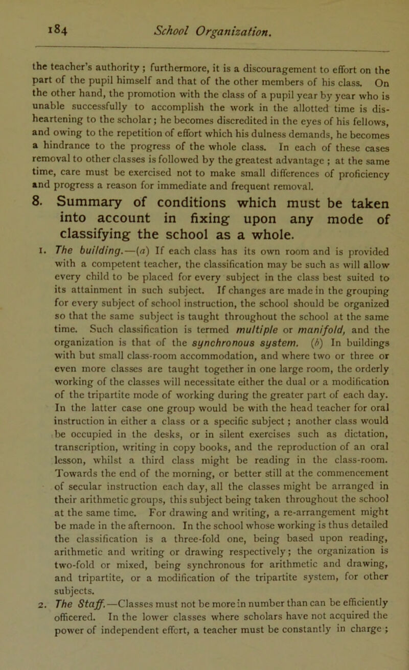 the teacher’s authority ; furthermore, it is a discouragement to effort on the part of the pupil himself and that of the other members of his class. On the other hand, the promotion with the class of a pupil year by year who is unable successfully to accomplish the work in the allotted time is dis- heartening to the scholar; he becomes discredited in the eyes of his fellows, and owing to the repetition of effort which his dulness demands, he becomes a hindrance to the progress of the whole class. In each of these cases removal to other classes is followed by the greatest advantage ; at the same time, care must be exercised not to make small differences of profieiency and progress a reason for immediate and frequent removal. 8. Summary of conditions which must be taken into account in fixing upon any mode of classifying the school as a whole. 1. The building.—(a) If each class has its own room and is provided with a competent teacher, the classification may be such as will allow every child to be placed for every subject in the class best suited to its attainment in such subject. If changes are made in the grouping for every subject of school instruction, the school should be organized so that the same subject is taught throughout the school at the same time. Such classification is termed multiple or manifold, and the organization is that of the aynchronoua ayatem. (J>) In buildings with but small class-room accommodation, and where two or three or even more classes are taught together in one large room, the orderly working of the classes will necessitate either the dual or a modification of the tripartite mode of working during the greater part of each day. In the latter case one group would be with the head teacher for oral instruction in either a class or a specific subject; another class would be occupied in the desks, or in silent exercises such as dictation, transcription, writing in copy books, and the reproduction of an oral lesson, whilst a third class might be reading in the class-room. Towards the end of the morning, or better still at the commencement of secular instruction each day, all the classes might be arranged in their arithmetic groups, this subject being taken throughout the school at the same time. For drawing and writing, a re-arrangement might be made in the afternoon. In the school whose working is thus detailed the classification is a three-fold one, being based upon reading, arithmetic and writing or drawing respectively; the organization is two-fold or mixed, being synchronous for arithmetic and drawing, and tripartite, or a modification of the tripartite system, for other subjects. 2. The Staff.—Classes must not be more in number than can be efficiently officered. In the lower classes where scholars have not acquired the power of independent effert, a teacher must be constantly in charge ;