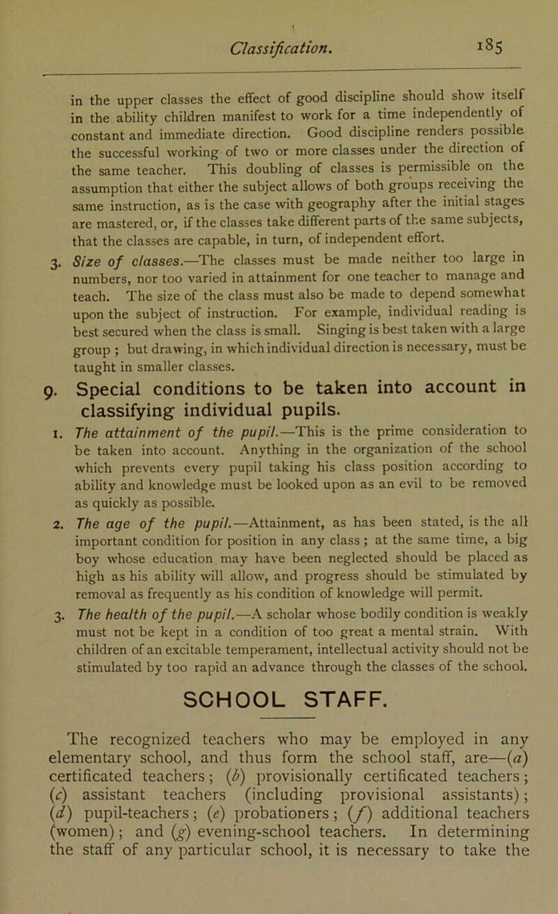 in the upper classes the effect of good discipline should show itself in the ability children manifest to work for a time independently of constant and immediate direction. Good discipline renders possible the successful working of two or more classes under the direction of the same teacher. This doubling of classes is permissible on the assumption that either the subject allows of both groups receiving the same instruction, as is the case with geography after the initial stages are mastered, or, if the classes take different parts of the same subjects, that the classes are capable, in turn, of independent effort. 3. Size of classes.—The classes must be made neither too large in numbers, nor too varied in attainment for one teacher to manage and teach. The size of the class must also be made to depend somewhat upon the subject of instruction. For example, individual reading is best secured when the class is small. Singing is best taken with a large group ; but drawing, in which individual direction is necessary, must be taught in smaller classes. 9. Special conditions to be taken into account in classifying individual pupils. 1. The attainment of the pupil.—This is the prime consideration to be taken into account. Anything in the organization of the school which prevents every pupil taking his class position according to ability and knowledge must be looked upon as an evil to be removed as quickly as possible. 2. The age of the pupil.—Attainment, as has been stated, is the all important condition for position in any class ; at the same time, a big boy whose education may have been neglected should be placed as high as his ability will allow, and progress should be stimulated by removal as frequently as his condition of knowledge will permit. 3. The health of the pupil.—A scholar whose bodily condition is weakly must not be kept in a condition of too great a mental strain. With children of an excitable temperament, intellectual activity should not be stimulated by too rapid an advance through the classes of the school. SCHOOL STAFF. The recognized teachers who may be employed in any elementary school, and thus form the school staff, are—(a) certificated teachers; {l>) provisionally certificated teachers; (c) assistant teachers (including provisional assistants); (d) pupil-teachers; (e) probationers ; (/) additional teachers (women); and (g) evening-school teachers. In determining the staff of any particular school, it is necessary to take the