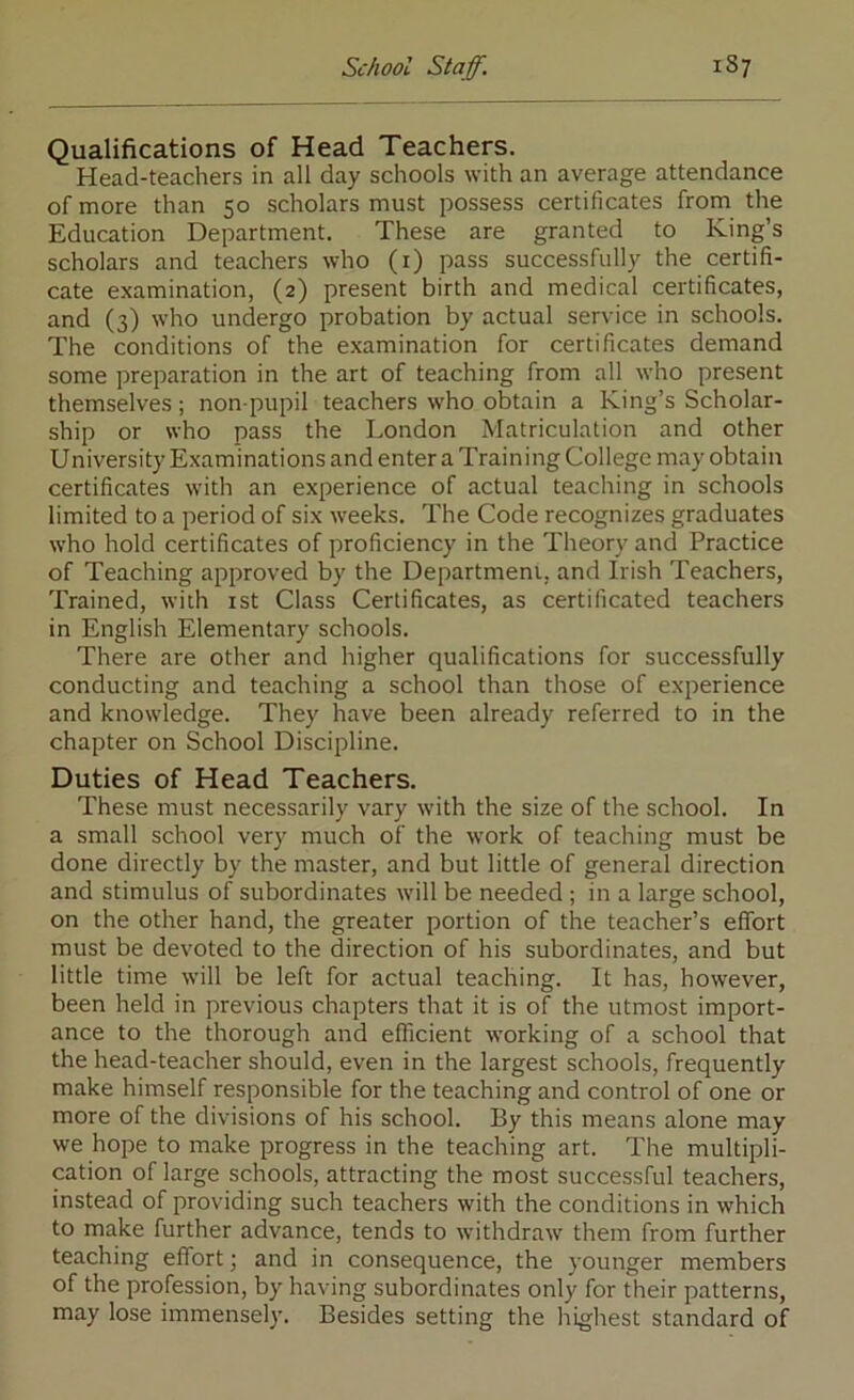 Qualifications of Head Teachers. Head-teachers in all day schools with an average attendance of more than 50 scholars must possess certificates from the Education Department. These are granted to King’s scholars and teachers who (i) pass successfully the certifi- cate examination, (2) present birth and medical certificates, and (3) who undergo probation by actual service in schools. The conditions of the e.xamination for certificates demand some preparation in the art of teaching from all who present themselves; non-pupil teachers who obtain a King’s Scholar- ship or who pass the London Matriculation and other University Examinations and enter a Training College may obtain certificates with an experience of actual teaching in schools limited to a period of six weeks. The Code recognizes graduates who hold certificates of proficiency in the Theory and Practice of Teaching approved by the Department, and Irish Teachers, Trained, with ist Class Certificates, as certificated teachers in English Elementary schools. There are other and higher qualifications for successfully conducting and teaching a school than those of experience and knowledge. They have been already referred to in the chapter on School Discipline. Duties of Head Teachers. These must necessarily vary with the size of the school. In a small school very much of the work of teaching must be done directly by the master, and but little of general direction and stimulus of subordinates will be needed ; in a large school, on the other hand, the greater portion of the teacher’s effort must be devoted to the direction of his subordinates, and but little time will be left for actual teaching. It has, however, been held in previous chapters that it is of the utmost import- ance to the thorough and efficient working of a school that the head-teacher should, even in the largest schools, frequently make himself responsible for the teaching and control of one or more of the divisions of his school. By this means alone may we hope to make progress in the teaching art. The multipli- cation of large schools, attracting the most successful teachers, instead of providing such teachers with the conditions in which to make further advance, tends to withdraw them from further teaching effort; and in consequence, the younger members of the profession, by having subordinates only for their patterns, may lose immensely. Besides setting the highest standard of