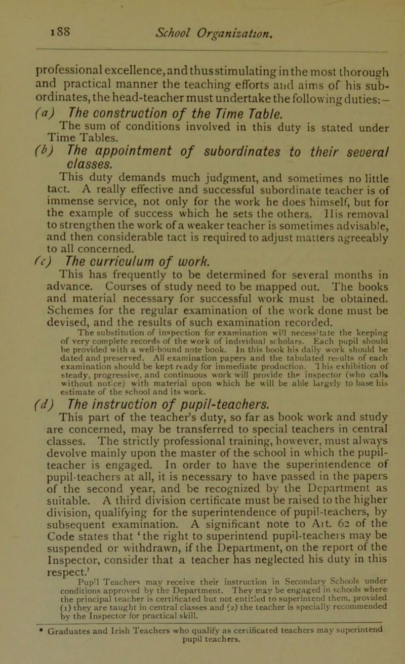 professional excellence, and thus stimulating in the most thorough and practical manner the teaching efforts and aims of his sub- ordinates, the head-teacher must undertake tlie follow ing duties:- (a) The construction of the Time Table. The sum of conditions involved in this duty is stated under Time Tables. (b) The appointment of subordinates to their seueral classes. This duty demands much judgment, and sometimes no little tact. A really effective and successful subordinate teacher is of immense service, not only for the work he does himself, but for the example of success which he sets the others. His removal to strengthen the work of a weaker teacher is sometimes advisable, and then considerable tact is required to adjust matters agreeably to all concerned. Tc) The curriculum of work. This has frequently to be determined for several months in advance. Courses of study need to be mapped out. The books and material necessary for successful work must be obtained. Schemes for the regular examination of the work done must be devised, and the results of such examination recorded. The substitution of inspection for examination will necessitate the kcepin/^ of very complete records of the work of individual jwholars. Kach pupil should be provided with a well-bound note book. In this book his daily work should lie dated and preserved. All examination papers and the tabulated re>ults of each examination should be kept rtady for immediate production. Ihis exhibition of steady, progressive, and continuous work will provide th• ** inspector (who calls without not'ce) with material upon which he will be able largely to base hU estimate of the school and its work. (d) The instruction of pupil-teachers. This part of the teacher’s duty, so far as book work and study are concerned, may be transferred to special teachers in central classes. The strictly professional training, however, must always devolve mainly upon the master of the school in which the pupil- teacher is engaged. In order to have the superintendence of pupil-teachers at all, it is necessary to have passed in the papers of the second year, and be recognized by the Department as suitable. A third division certificate must be raised to the higher division, qualifying for the superintendence of pupil-teachers, by subsequent examination. A significant note to Ait. 62 of the Code states that ‘the right to superintend pupil-teachers may be suspended or withdrawn, if the Department, on the report of the Inspector, consider that a teacher has neglected his duty in this respect.’ Pup’l Teachers may receive their instruction in Secondary Schools under conditions approved by the Department. They may be engaged in schools where the principal teacher is certificated but not entitled to superintend them, provided (i) they are taught in central classes and (a) the teacher is specially recommended by the Inspector for practical skill. • Graduates and Irish Teachers who qu.alify as ceniheated teachers may superintend pupil teachers.