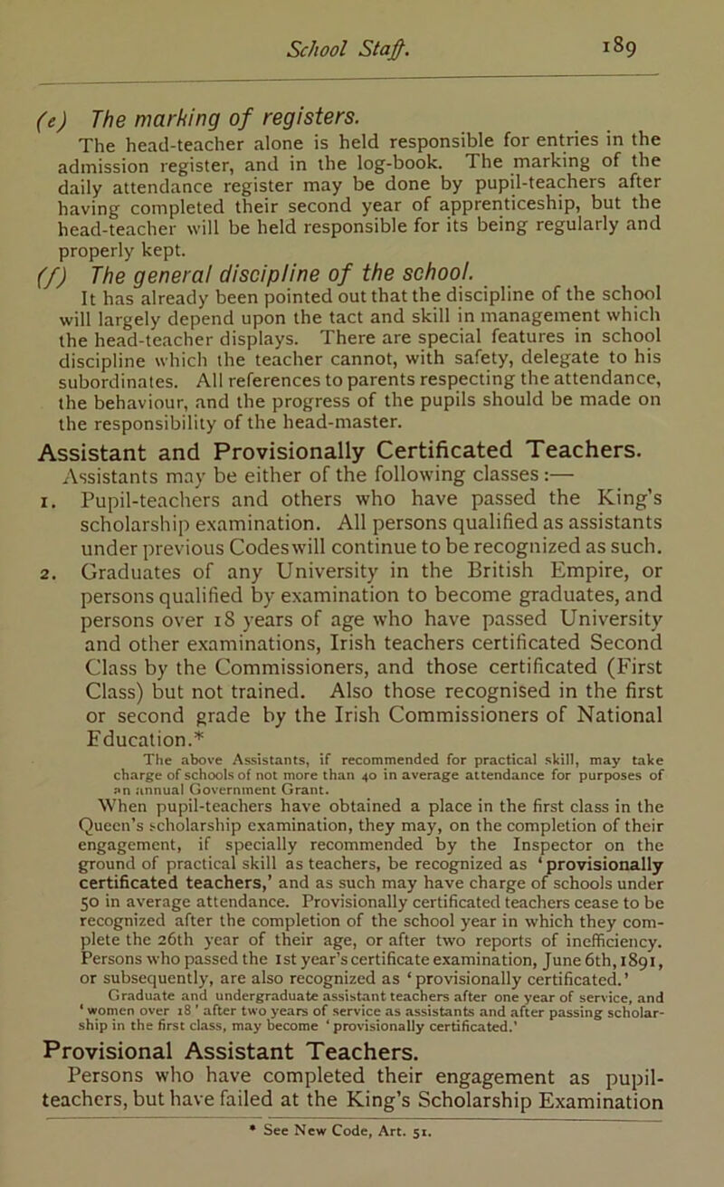 (e) The marking of registers. The head-teacher alone is held responsible for entries in the admission register, and in the log-book. The marking of the daily attendance register may be done by pupil-teachers after having completed their second year of apprenticeship, but the head-teacher will be held responsible for its being regularly and properly kept. (/) The genera! discipline of the school. It has already been pointed out that the discipline of the school will largely depend upon the tact and skill in management which the head-teacher displays. There are special features in school discipline which the teacher cannot, with safety, delegate to his subordinates. All references to parents respecting the attendance, the behaviour, and the progress of the pupils should be made on the responsibility of the head-master. Assistant and Provisionally Certificated Teachers. Assistants may be either of the following classes:— 1. Pupil-teachers and others who have passed the King’s scholarship e.xamination. All persons qualified as assistants under previous Codeswill continue to be recognized as such. 2. Graduates of any University in the British Empire, or persons qualified by examination to become graduates, and persons over 18 years of age who have passed University and other examinations, Irish teachers certificated Second Class by the Commissioners, and those certificated (First Class) but not trained. Also those recognised in the first or second grade by the Irish Commissioners of National Education.’*^ The above Assistants, if recommended for practical skill, may take charge of schools of not more than 40 in average attendance for purposes of an .annual Government Grant. When pupil-teachers have obtained a place in the first class in the Queen’s scholarship examination, they may, on the completion of their engagement, if specially recommended by the Inspector on the ground of practical skill as teachers, be recognized as ‘ provisionally certificated teachers,’ and as such may have charge of schools under 50 in average attendance. Provisionally certificated teachers cease to be recognized after the completion of the school year in which they com- plete the 26th year of their age, or after two reports of inefficiency. Persons who passed the 1st year’s certificate examination, June 6th, 1891, or subsequently, are also recognized as ‘provisionally certificated.’ Graduate and undergraduate assistant teachers after one year of service, and ‘ women over i8 ’ after two years of service as assistants and .after passing scholar- ship in the first class, may become ‘ provisionally certificated.’ Provisional Assistant Teachers. Persons who have completed their engagement as pupil- teachers, but have failed at the King’s Scholarship Examination • See New Code, Art. 51.