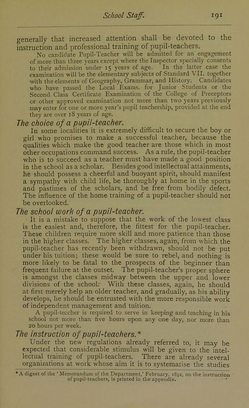 «j-enerally that increased attention shall be devoted to the fnstruction and professional training of pupil-teachers. No candidate Pupil-Teacher will be admitted for an engagement of more than three years except where the Inspector specially consents to their adntission under 15 years of age. In the latter case the examination will be the elementary subjects of Standard VII. together with the elements of Geography, Grammar, and History. Candidates who have passed the Local Exams, for Junior Students or the Second Class Certificate Examination of the College of Preceptors or other approved examination not more than two years previously may enter for one or more year’s pupil teachership, provided at the end they are over 18 years of age. The choice of a pupil-teacher. In some localities it is extremely difficult to secure the boy or girl who promises to make a successful teacher, because the qualities which make the good teacher are those which in most other occupations command success. As a rule, the pupil-teacher who is to succeed as a teacher must have made a good position in the school as a scholar. Besides good intellectual attainments, he should possess a cheerful and buoyant spirit, should manifest a sympathy with child life, be thoroughly at home in the sports and pastimes of the scholars, and be free from bodily defect. The influence of the home training of a pupil-teacher should not be overlooked. The school worh of a pupil-teacher. It is a mistake to suppose that the work of the lowest class is the easiest and, therefore, the fittest for the pupil-teacher. These children require more skill and more patience than those in the higher classes. The higher classes, again, from which the pupil-teacher has recently been withdrawn, should not be put under his tuition; these would be sure to rebel, and nothing is more likely to be fatal to the prospects of the beginner than frequent failure at the outset. The pupil-teacher’s proper sphere is amongst the classes midway between the upper and lower divisions of the school. With these classes, again, he should at first merely help an older teacher, and gradually, as his ability develops, he should be entrusted with the more responsible work of independent management and tuition. A pupil-teacher is required to serve in keeping and teaching in his school not more than five hours upon any one day, nor more than 20 hours per week. The instruction of pupil-teachers.* Under the new regulations already referred to, it may be expected that considerable stimulus will be given to the intel- lectual training of pupil-teachers. There are already several organizations at work whose aim it is to systematise the studies A digest of the ‘ Memorandum of the Department,’ February, 1891, on the instruction of pupil-teachers, is printed in the appendix. '
