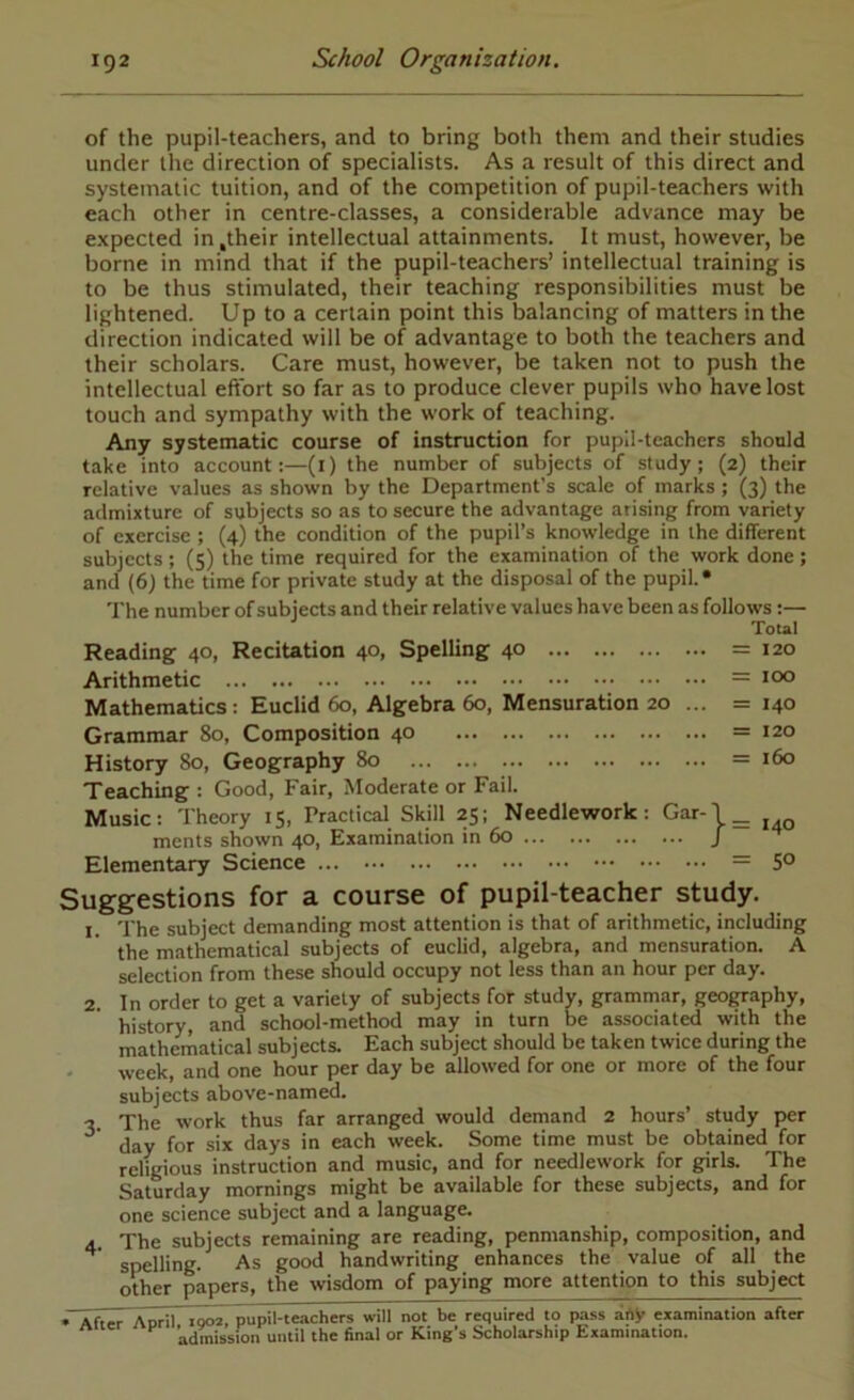 of the pupil-teachers, and to bring both them and their studies under the direction of specialists. As a result of this direct and systematic tuition, and of the competition of pupil-teachers with each other in centre-classes, a considerable advance may be expected in .their intellectual attainments. It must, however, be borne in mind that if the pupil-teachers’ intellectual training is to be thus stimulated, their teaching responsibilities must be lightened. Up to a certain point this balancing of matters in the direction indicated will be of advantage to both the teachers and their scholars. Care must, however, be taken not to push the intellectual eftort so far as to produce clever pupils who have lost touch and sympathy with the work of teaching. Any systematic course of instruction for pupil-teachers should take into account:—(i) the number of subjects of study; (2) their relative values as shown by the Department’s scale of marks ; (3) the admixture of subjects so as to secure the advantage arising from variety of exercise ; (4) the condition of the pupil’s knowledge in the different subjects ; (5) the time required for the examination of the work done ; and (6) the time for private study at the disposal of the pupil. • The number of subjects and their relative values have been as follows :— Tout Reading 40, Recitation 40, Spelling 40 =120 Arithmetic = Mathematics: Euclid 60, Algebra 60, Mensuration 20 ... = 140 Grammar 80, Composition 40 =120 History 80, Geography 80 = 160 Teaching : Good, Fair, Moderate or Fail. Music: Theory 15, Practical Skill 25; Needlework: Gar-1 _ ments shown 40, Examination in 60 / Elementary Science = 5° Suggestions for a course of pupil-teacher study. 1. The subject demanding most attention is that of arithmetic, including the mathematical subjects of euclid, algebra, and mensuration. A selection from these should occupy not less than an hour per day. 2. In order to get a variety of subjects for study, grammar, geography, history, and school-method may in turn be associated with the mathernatical subjects. Each subject should be taken twice during the • week, and one hour per day be allowed for one or more of the four subjects above-named. 3. The work thus far arranged would demand 2 hours’ study per ^ day for six days in each week. Some time must be obtained for religious instruction and music, and for needlework for girls. The Saturday mornings might be available for these subjects, and for one science subject and a language. 4. The subjects remaining are reading, penmanship, composition, and ^ spelling. As good handwriting enhances the value of all the other papers, the wisdom of paying more attention to this subject » After Aoril iqoa, pupil-teachers will not be required to pass arty examination after admission until the final or King’s Scholarship Examination.