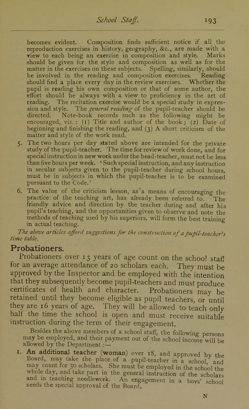 becomes evident. Composition finds sufficient notice if all the reproduction exercises in history, geography, &c., are made with a view to each being an exercise in composition and style. Marks should be given for the style and composition as well as for the matter in the exercises on these subjects. Spelling, similarly, should be involved in the reading and composition exercises. Reading should find a place every day in the review exercises. Whether the pupil is reading his own composition or that of some author, the effort should be always with a view to proficiency in the art of reading. The recitation exercise would be a special study in expres- sion and style. The general reading of the pupil-teacher should be directed. Note-book records such as the following might be encouraged, viz.: (l) Title and author of the book; (2) Date of beginning and finishing the reading, and (3) A short criticism of the matter and style of the work read. 5. The two hours per day stated above are intended for the private study of the pupil-teacher. The time for review of work done, and for special instruction in new work under the head-teacher, must not be less than five hours per week. ‘ Such special instruction, and any instruction in secular subjects given to the pupil-teacher during school hours, niust be in subjects in which the pupil-teacher is to be examined pursuant to the Code.’ 6. The value of the criticism lesson, as'^a means of encouraging the practice of the teaching art, has already been referred to. The friendly advice and direction by the teacher during and after his pupil’s teaching, and the opportunities given to observe and note the methods of teaching used by his superiors, will form the best training in actual teaching. The above articles afford suggestions for the construction of a pupil-teacher's time table. Probationers. Probationers over 13 years of age count on the school staff for an average attendance of 20 scholars each. They must be approved by the Inspector and be employed with the intention that they subsequently become pupil-teachers and must produce certificates of health and character. Probationers may be retained until they become eligible as pupil teachers, or until they are 16 years of age. They will be allowed to teach only half the time the school is open and must receive suitable instruction during the term of their engagement. Besides the above members of a school staff, the following persons may be employed, and their payment out of the school income will be allowed by the Department:— I. ^ additional teacher (woman) over 18, and approved by the Board, may take the place of a pupil-teacher in a school and may count for 30 scholars. She must be employed in the school the whole day, and take part in the general instruction of the scholars and in teacmng needlework. .An engagement in a boys’ school needs the special approval of the Board, N