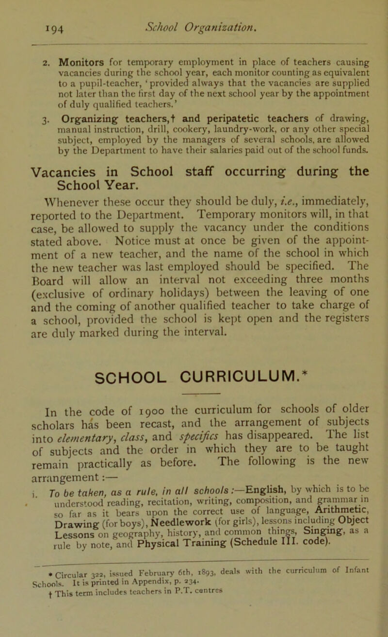 2. Monitors for temporary employment in place of teachers causing vacancies during the school year, each monitor counting as equivalent to a pupil-teacher, ‘ provided always that the vacancies are supplied not later than the first day of the next school year by the appointment of duly qualified teachers.’ 3. Organizing' teachers,! and peripatetic teachers of drawing, manual instruction, drill, cookery, laundry-work, or any other special subject, employed by the managers of several schools, are allowed by the Department to have their salaries paid out of the school funds. Vacancies in School staff occurring during the School Year. Wlienever these occur they should be duly, i.e., immediately, reported to the Department. Temporary monitors will, in that case, be allowed to supply the vacancy under the conditions stated above. Notice must at once be given of the appoint- ment of a new teacher, and the name of the school in which the new teacher was last employed should be specified. The Board will allow an interval not exceeding three months (e.xclusive of ordinary holidays) between the leaving of one and the coming of another qualified teacher to take charge of a school, provided the school is kept open and the registers are duly marked during the interval. SCHOOL CURRICULUM. In the code of 1900 the curriculum for schools of older scholars has been recast, and the arrangement of subjects m\.o elementary, class, zxiA has disappeared. The list of subjects and the order in which they are to be taught remain practically as before. The following is the new arrangement:— , Jo be taken, as a rule, in all schoolsEnglish, by which is to be understood reading, recitation, writing, composition, and pmmnar in «o far as it bears upon the correct use of language, Anthmebc, Drawing (for boys). Needlework (for girLs), lessons induding Object Lessons on geography, history, and common things, Sing^g, as a rule by note, and Physical Training (Schedule III. code). • Circular 322, issued February 6th, 1893, deals with the curriculum of Infant Schools. It is printed in Appendix, p. 234. t This term includes teachers in P.T. centres