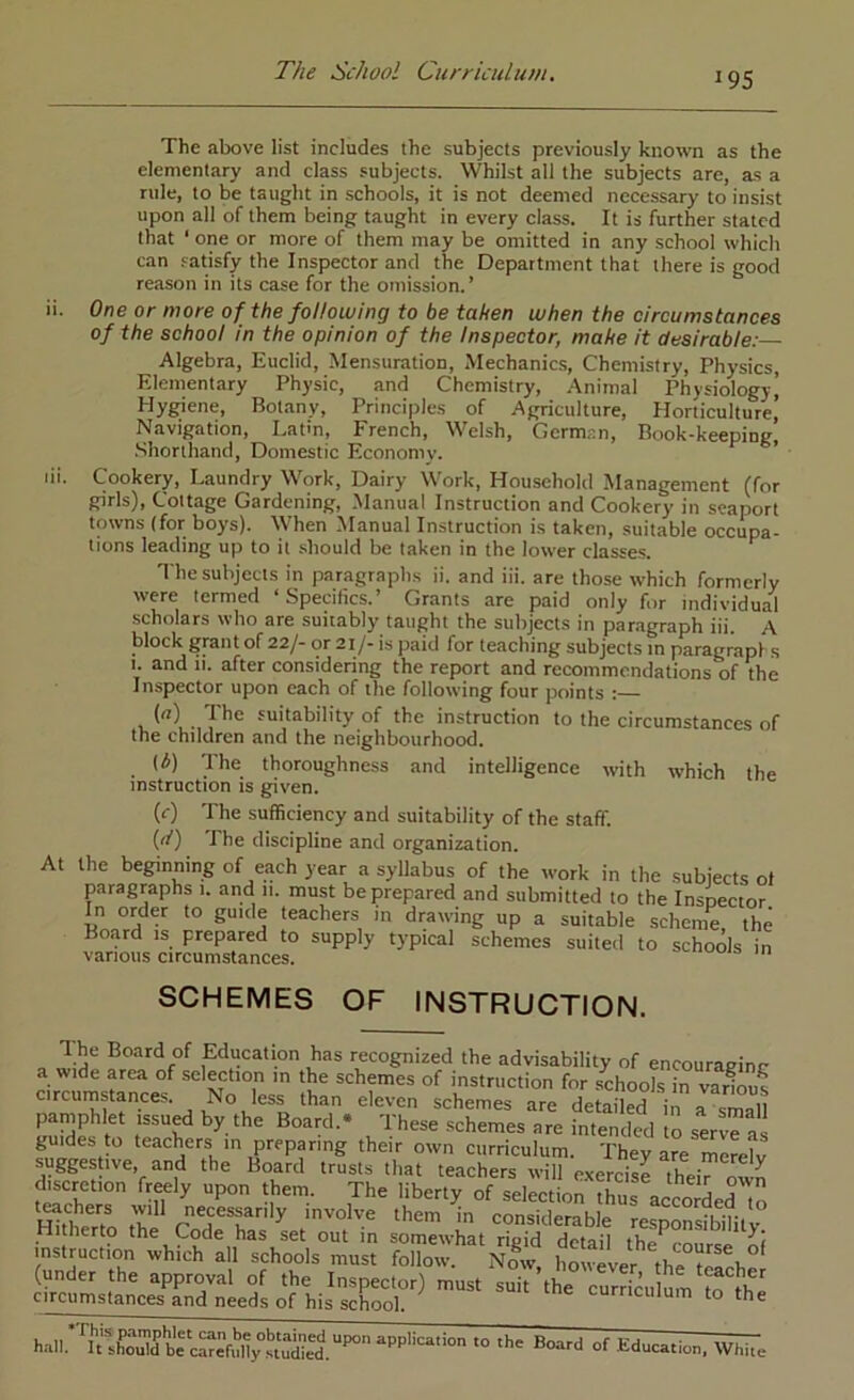 19s The above list includes the subjects previously known as the elementary and class subjects. Whilst all the subjects are, as a rule, to be taught in schools, it is not deemed necessary to insist upon all of them being taught in every class. It is further stated that ‘ one or more of them may be omitted in any school which can satisfy the Inspector and the Department that there is good reason in its case for the omission.’ ii. One or more of the following to be taken when the circumstances of the school in the opinion of the Inspector, make it desirable:— Algebra, Euclid, Mensuration, Mechanics, Chemistry, Physics, Elementary Physic, and Chemistry, .\nimal Physiology) Hygiene, Botany, Principles of Agriculture, Horticulture) Navigation, Latm, French, Welsh, Gcrm.^;n, Book-keeping, .Shorthand, Domestic Economv. ’ lii. Cookery, Laundry Work, Dairy Work, Household Management (for girls), Cottage Gardening, Manual Instruction and Cookery in seaport towns (for boys). When Manual Instruction is taken, suitable occupa- tions leading up to it .should be taken in the lower classes. The subjects in paragraphs ii. and iii. are those which formerly were termed Specifics. Grants are paid only for individual scholars who are suitably taught the subjects in paragraph iii. A block grant of 22/- or 21/- is paid for teaching subjects in paragraphs I. and 11. after considering the report and recommendations of the Inspector upon each of the following four points ; (n) The suitability of the instruction to the circumstances of the children and the neighbourhood. At (b) The thoroughness and intelligence with which the instruction is given. (<■) The sufficiency and suitability of the staff. (rf) The discipline and organization, the beginning of each year a syllabus of the work in the subjects of paragraphs 1. and 11. must be prepared and submitted to the Inspector In order to guide teachers m drawing up a suitable scheme the Board is prepared to supply typical schemes suited to schools in various circumstances. SCHEMES OF INSTRUCTION. The Board of Education has recognized the advisability of encouraeinc a wide area of selection in the schemes of instruction for schools irvar^^us circumstances. No less than eleven schemes are detailed in 1^31 paniphlet issued by the Board. 'Ihese schemes are intended to serve as guides to teachers in preparing their own curriculum. They are merelv suggestive, and the Board trusts that teachers will exercise theirown discretion freely upon them. The liberty of selection thn! o 4 T teachers will necessarily involve them in cSerahl^^^ Hitherto the Code has L out in somewhat r^Td Sd instruction which all schools must follow. Ndw houever f 1, (under the approval of the Inspector) must li^^^^^^Turricu mn ' circumstances and needs of his school. curriculum to the of Education, WhUe