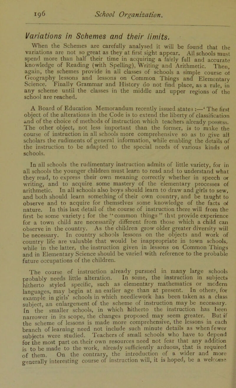 Variations in Schemes and their limits. When the Schemes are carefully analysed it will be found that the variations are not so great as they at first sight appear. All schools must spend more than half their time in acquiring a fairly full and accurate knowledge of Reading (with Spelling), Writing and Arithmetic. Then, again, the schemes provide in all classes of schools a simple course ol Geography lessons and lessons on Common Things and Klemcntary Science. Finally Grammar and History do not find place, as a rule, in any scheme until the classes in the middle and upper regions of the school are reached. A Board of Education Memorandum recently issued states:—‘ The first object of the alterations in the Code is to extend the liberty of classification ond of the choice of methods of instruction which teachers already |)ossess. The other object, not less important than the former, is to make the course of instruction in all schools more comprehensive so as to give all scholars the rudiments of general information, while enabling the details of the instruction to be adapted to the special needs of various kinds ol schools. In all schools the rudimentary instruction admits of little variety, for in all schools the younger children must learn to read and to understand what they read, to express their own meaning correctly whether in speech or writing, and to acquire some mastery of the elementary processes of arithmetic. In all schools also boys should learn to draw and girls to sew, and both should learn something of their own country, and be taught to observe and to acquire for thenrselves some knowledge of the facts oi nature. In this last detail of the course of instruction there will from the first be some variety; for the‘‘common things” (hit provide experience for a town child are necessarily different from those which a child can observe in the country. As the children grow older greater diversity will be necessary. In country schools lessons on the objects and work of country life are valuable that would be inappropriate in town schools, while in the latter, the instruction given in lessons on Common Things and in Elementary Science should be varied with reference to the probable- future occupations of the children. The course of instruction already pursued in many large schools probably needs little alteration. In some, the instruction in subjects hitherto styled specific, such as elementary mathematics or mcderii languages, may liegin at an earlier age than at present. In other.', for example in girls’ schools in which needlework has been taken as a class subject, an enlargement of the scheme of instruction may be necessary. In the* smaller schools, in which hitherto the instruction has been narrower in its scope, the changes proposed may seem greater. But if the scheme of lessons is made more comprehensive, the lessons in each branch of learning need not include such minute details as when fewer subjects were studied. Teachers of small schools who have to depend for the most part on. their own resources need not fear that any addition is to be made to the work, already sufficiently arduous, that is required of them. On the contrary, the introduction of a wider and more generally interesting course of instruction will, it is hoped, be a welrome
