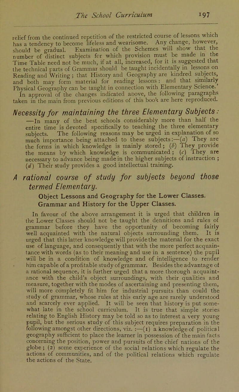 relief from ihe continued repetition of the restricted course of lessons which has a tendency to become lifeless and wearisome. Any change, howevM, should be gradual. Examination of the Schemes will show that the number of distinct subjects for which provision must be made in the Time Table need not be much, if at all, increased, for it is suggested that the technical parts of Grammar should be taught incidentally in lessons on Reading and Writing ; that History and Geography are kindred subjects, and both may form material for reading lessons: and that similarly Physical Geography can be taught in connection with Elementary Science. In approval of the changes indicated aoove, the following paragraphs taken in the main from previous editions of this book are here reproduced. Necessity for maintaining the three Elementary Subjects: —In many of the best schools considerably more than half the entire time is devoted specifically to teaching the three elementary subjects. The following reasons may be urged in explanation of so much importance being attached to these subjects :—(<r) They are the forms in which knowledge is mainly stored ; (i) They provide the means by which knowledge is communicated; (c) They are necessary to advance being made in the higher subjects of instruction ; ((/) Their study provides a good intellectual training. /I rational course of study for subjects beyond those termed Elementary. Object Lessons and Geography for the Lower Classes. Grammar and History for the Upper Classes. In favour of the above arrangement it is urged that children in the Lower Cla.sses should not be taught the detinitions and rules of grammar before they have the opportunity of becoming fairly well acquainted with the natural objects surrounding them. It is urged that thislatter knowledge will provide the material for the exact use of language, and consequently that with the more perfect acquain- tance with words (as to their meaning and use in a sentence) the pupil will be in a condition of knowledge and of intelligence to render him capable ofa profitable study of grammar. Besides the advantage of a rational sequence, it is further urged that a more thorough acquaint- ance with the child’s object surroundings, with their qualities and measure, together with the modes of ascertaining and presenting them, will more completely fit him for industrial pursuits than could the •study of grammar, whose rules at this early age are rarely understood and scarcely ever applied. It will be seen that history is put some- what late in the school curriculum. It is true that simple stories relating to English History may be told so as to interest a very young pupil, but the serious study of this subject requires preparation in the follo\vingamongst other directions, viz. :—(i) aknowledgeof political geography sufficient to place the learner in possession of the main facts concerning the position, power and pursuits of the chief nations of the globe ; (2) some experience of the social relations which regulate the actions of communities, and of the political relations which regulate the actions of the State.