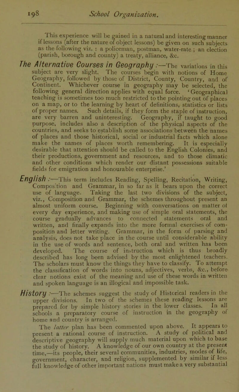 This experience will he i^aineil in a natural and interesting manner if lessons (after the nature of object lessons) be given on such subjects as the following viz. : a policeman, postman, water-rate ; an election (parish, Ixrrough and county) a treaty, alliance, &c. The Alternatiue Courses in Geography:—The variations in this subject are very slight. The courses begin with notions of Home Geography, followed by those of District, County, Country, and of Continent. Whichever course in geography may be selected, the following general direction applies with equal force. ‘Geographical teaching is sometimes too much restricted to the pointing out of places on a map, or to the learning by heart of definitions, statistics or lists of proper names. Such details, if they form the staple of instruction, are very barren and uninteresting. Geography, if taught to good purpose, includes also a description of the physical aspects of the countries, and seeks to establish some associations between the names of places and those historical, social or industrial facts which alone make the names of places worth remembering. It is especially desirable that attention should be called to the English Colonies, and their productions, government and resources, and to those climatic and other conditions which render our distant possessions suitable fields for emigration and honourable enterprise.’ English :—This term includes Reading, Spelling, Recitation, Writing, Composition and Grammar, in so far as it bears upon the correct u.se of language. Taking the last two divisions of the subject, viz.. Composition and Grammar, the schemes throughout present an almost uniform cour.se. Beginning with conver.sations on matter o( every day experience, and making use of simple oral statement,s, the course gradually advances to connected statements oral and written, and finally expands into the more formal exercises of com- position and letter writing. Grammar, in the form of parsing and analysis, does not take place in the course until considerable ability in the use of words and sentence, both oral and written has been developed. The course of instruction which is thus broadly described has long been advised by the most enlightened teachers. The scholars must know the things they have to classify. To attempt the classification of words into nouns, adjectives, verbs, &c., before clear notions exist of the meaning and use of these words in written and spoken language is an illogical and impossible task. History :—The schemes suggest the study of Historical readers in the upper divisions. In two of the schemes these reading lessons are prejiarcd for by simple history stories in the lower cla.sses. In all schools a preparatory course of instruction in the geography of home and country is arranged. The latter plan has been commented upon above. It appears to present a rational course of instruction. A study of political and descriptive geography will supply much material upon which to base the study of history. A knowledge of our own country at the present time,—its people, their several communities, industries, modes of life, government, character, and religion, supplemented by similar if less full knowledge of other important nations must make a very substantial