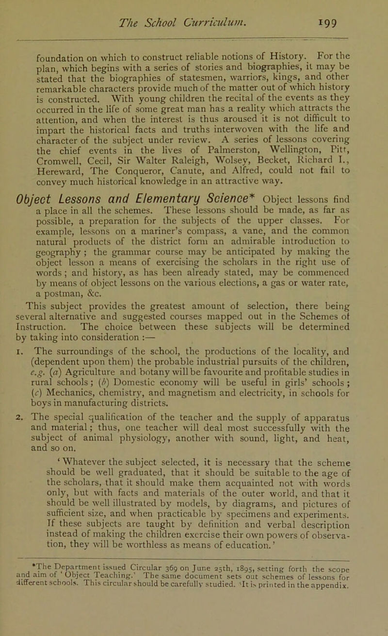 foundation on which to construct reliable notions of History. For the plan, which begins with a series of stories and biographies, it may be stated that the biographies of statesmen, warriors, kings, and other remarkable characters provide much of the matter out of which history is constructed. With young children the recital of the events as they occurred in the life of some great man has a reality which attracts the attention, and when the interest is thus aroused it is not difficult to impart the historical facts and truths interwoven with the life and character of the subject under review. A series of lessons covering the chief events in the lives of Palmerston, Wellington, Pitt, Cromwell, Cecil, Sir Walter Raleigh, Wolsey, Becket, Richard I., Hereward, The Conqueror, Canute, and Alfred, could not fail to convey much historical knowledge in an attractive way. Object Lessons and Elementary Science* Object lessons find a place in all the schemes. These lessons should be made, as far as possible, a preparation for the subjects of the upper classes. For example, lessons on a mariner’s compass, a vane, and the common natural products of the district form an admirable introduction to geography ; the grammar course may be anticipated by making the object lesson a means of exercising the scholars in the right use of words ; and history, as lias been already stated, may be commenced by means of object lessons on the various elections, a gas or water rate, a postman, &c. This subject provides the greatest amount of selection, there being several alternative and suggested courses mapped out in the Schemes of Instruction. The choice between these subjects will be determined by taking into consideration :— 1. The surroundings of the school, the productions of the locality, and (dependent upon them) the probable industrial pursuits of the children, e.g. (rz) Agriculture and botany will be favourite and profitable studies in rural schools; (/>) Domestic economy will be useful in girls’ schools ; (r) Mechanics, chemistry, and magnetism and electricity, in schools for boys in manufacturing districts. 2. The special qualification of the teacher and the supply of apparatus and material; thus, one teacher will deal most successfully with the subject of animal physiology, another with sound, light, and heat, and so on. ‘ Whatever the subject selected, it is necessary that the scheme should be well graduated, that it should be suitable to the age of the scholars, that it should make them acquainted not with words only, but with facts and materials of the outer world, and that it should be well illustrated by models, by diagrams, and pictures of sufficient size, and when practicable by specimens and experiments. If these subjects are taught by definition and verbal description instead of making the children exercise their own powers of observa- tion, they will be worthless as means of education.’ •The Department issued Circular 36900 June 25th, 1895, setting forth the scope and aim of Object Teaching.' The same document sets out schemes of lessons for different schools. This circular should be carefully studied. 'It is printed in the appendix.