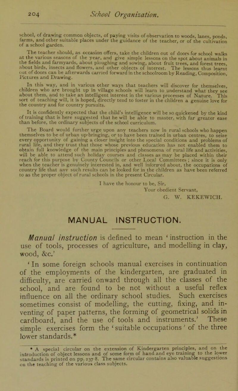 school, of drawing common objects, of paying visits of obser\ation to woods, lanes, ponds, farms, and other suitable places under the guidance of the teacher, or of the cultivation of a school garden. The teacher should, as occasion offers, take the children out of door«i for school tvalks at the various seasons of the year, and give simple lessons on the spot about animals in the fields and farmyards, about ploughing and sowing, about fruit trees, and forest trees, about birds, insects and flowers, and other objects of interest. The lessons thus learnt out of doors can be afterwards carried forward in the schoolroom by Reading, Composition, Pictures and Drawing. In this way, and in various other ways that teachers will discover for themselves, children who are brought up in village schools will learn to understand what they see about them, and to take an intelligent interest in the various processes of Nature. This sort of teaching will, it is hoped, directly tend to foster in the children a genuine love for the country and for country pursuits. It is confidently expected that the child's intelligence will be so quickened by the kind of training that is here suggested that he will be able to master, with far greater ease than before, the ordinary subjects of the school curriculum. The Board would further urge upon any teachers now in rural schools who happen themselves to be of urban up*bringing, or to have been trained in urban centres, to seize every opportunity of gaining a closer insight into the special conditions and problems of rural life, and they trust that those whose previous education has not enabled them to obtain full knowledge of the main principles and phenomena of rural life and activities, will be able to attend such holiday courses and classes as may be placed within their reach for this purple by County Councils or other Local Committees ; since it is only when the teacher is genuinely interested in, and well inforired about, the occupations of country life that anv such results can be looked for in the children as have been referred to as the proper object of rural schools in the present Circular. I have the honour to be. Sir, Your obedient .Servant, O. W. KEKEWICH. MANUAL INSTRUCTION. Manual instruction is defined to mean ‘ instruction in the use of tools, processes of agriculture, and modelling in clay, wood, &c.’ ‘ In some foreign schools manual exercises in continuation of the employments of the kindergarten, are graduated in difficulty, are carried onward through all the classes of the school, and are found to be not without a useful reflex influence on all the ordinary school studies. Such exercises sometimes consist of modelling, the cutting, fixing, and in- venting of paper patterns, the forming of geometrical solids in cardboard, and the use of tools and instruments.’ These simple exercises form the ‘ suitable occupations ’ of the three lower standards.* • A special circular on tlie extension of Kindergarten principles, and on the introduction of object lessons and of some form of hand and eye training to the lower standards is printed on pp. 237-8. The same circular contains also valuable suggestions on the teaching of the various class subjects.