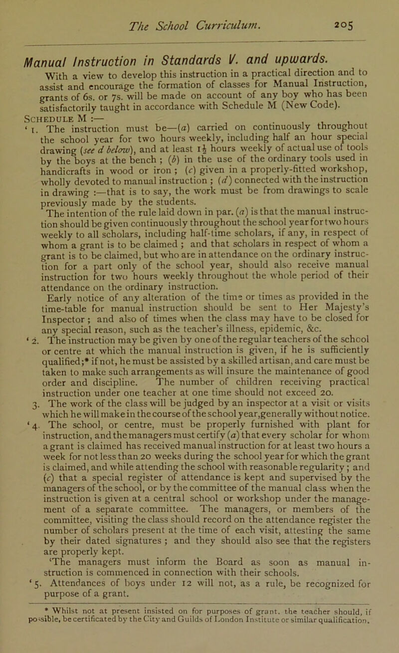 Manual Instruction in Standards I/, and upwards. With a view to develop this instruction in a practical direction and to assist and encourage the formation of classes for Manual Instruction, grants of 6s. or 7s. will be made on account of any boy who has been satisfactorily taught in accordance with Schedule M (New Code). Schedule * ‘ I. The instruction must be—(a) carried on continuously throughout the school year for two hours weekly, including half an hour special drawing {see d below), and at least ij hours weekly of actual use of tools by the boys at the bench ; (iJ) in the use of the ordinary tools used in handicrafts in wood or iron ; {c) given in a properly-fitted workshop, wholly devoted to manual instruction ; (d) connected with the instruction in drawing that is to say, the work must be from drawings to scale previously made by the students. The intention of the rule laid down in par. (n) is that the manual instruc- tion should be given continuously throughout the school year for two hours weekly to all scholars, including half-time scholars, if any, in respect of whom a grant is to be claimed ; and that scholars in respect of whom a grant is to be claimed, but who are in attendance on the ordinary instruc- tion for a part only of the school year, should also receive manual instruction for two hours weekly throughout the whole period of their attendance on the ordinary instruction. Early notice of any alteration of the time or times as provided in the time-table for manual instruction should be sent to Her Majesty’s Inspector ; and also of times when the class may have to be closed for any special reason, such as the teacher’s illness, epidemic, &c. ‘ 2. The instruction may be given by one of the regular teachers of the school or centre at which the manual instruction is given, if he is sufficiently qualified ;• if not, he must be assisted by a skilled artisan, and care must be taken to make such arrangements as will insure the maintenance of good order and discipline. The number of children receiving practical instruction under one teacher at one time should not exceed 20. 3. The work of the class will be judged by an inspector at a visit or visits which he will make in the course of the school year,generally without notice. ‘ 4. The school, or centre, must be properly furnished with plant for instruction, and the managers must certify (a) that every scholar for whom a grant is claimed has received manual instruction for at least two hours a week for not less than 20 weeks during the school year for which the grant is claimed, and while attending the school with reasonable regularity; and {c) that a special register of attendance is kept and supervised by the managers of the school, or by the committee of the manual class when the instruction is given at a central school or workshop under the manage- ment of a separate committee. The managers, or members of the committee, visiting the class should record on the attendance register the number of scholars present at the time of each visit, attesting the same by their dated signatures ; and they should also see that the registers are properly kept. 'The managers must inform the Board as soon as manual in- struction is commenced in connection with their schools. ‘5. Attendances of boys under 12 will not, as a rule, be recognized for purpose of a grant. • Whilst not at present insisted on for purposes of grant, the teacher should, if pO'Sible, be certificated by the City and Guilds of I.ondon Instituteor similar qualification.