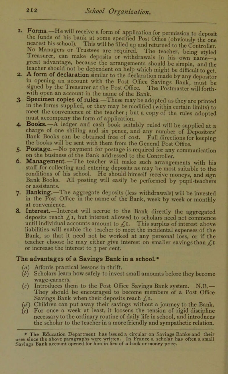 Porras —He wll receive a form of application for permission to deposit the funds of his bank at some specified Post Office (obviously the one nearest his school). This will be filled up and returned to the Controller. No Managers or Trustees are required. The teacher, being styled Treasurer, can make deposits or withdrawals in his own name—a great advantage, because the arrangements should be simple, and the teacher should not be dependent on help which might be difficult to get. 2. A form of declaration similar to the declaration made by any depositor in opening an account with the Post Office Savings Bank, must be signed by the Treasurer at the Post Office. The Postmaster will forth- with open an account in the name of the Bank. 3- Specimen copies of rules.—These may be adopted as they are printed in the forms supplied, or they may be modified (within certain limits) to meet the convenience of the teacher ; but a copy of the rules adopt^ must accompany the form of application. 4* Books. A ledger and cash book suitably ruled will be supplied at a charge of one shilling and six pence, and any number of Depositors’ Bank Books can be obtained free of cost. Full directions for keeping the books will be sent with them from the General Post Office 5. Postage.—No payment for postage is required for any communication on the business of the Bank addressed to the Controller. 6. Management—The teacher will make such arrangements with his staff for collecting and entering deposits as may be most suitable to the conditions of his school. He should himself receive moneys, and sign Bank Books. All posting will easily be performed by pupil-teachers or assistants. 7. Banking.—The aggregate deposits (less withdrawals) will be invested in the Post Office in the name of the Bank, week by week or monthly at convenience. 8. Interest.—Interest will accrue to the Bank directly the aggregated deposits reach £1, but interest allowed to scholars need not commence until individual accounts amount to This surplus of interest above liabilities will enable the teacher to meet the incidental expenses of the Bank, so that it need not be worked at any personal loss, or if the teacher choose he may either give interest on smaller savings than or increase the interest to 3 per cent. The advantages of a Savings Bank in a school.* (a) Affords practical lessons in thrift. {b') Scholars learn how safely to invest small amounts before they become wage-earners. (r) Introduces them to the Post Office Savings Bank system. N.B.— They should be encouraged to become members of a Post Office Savings Bank when their deposits reach £\. (d) Children can put away their savings without a journey to the Bank. (^) For once a week at least, it loosens the tension of rigid discipline necessary to the ordinary routine of daily life in school, and introauces the scholar to the teacher in a more friendly and sympathetic relation. * The Education Department has issued a circular on Savings Banks and their uses since the above p.aragraphs were written. In France a scholar has often a small Savings Bank account opened for him in lieu of a bcx>k or money prire.