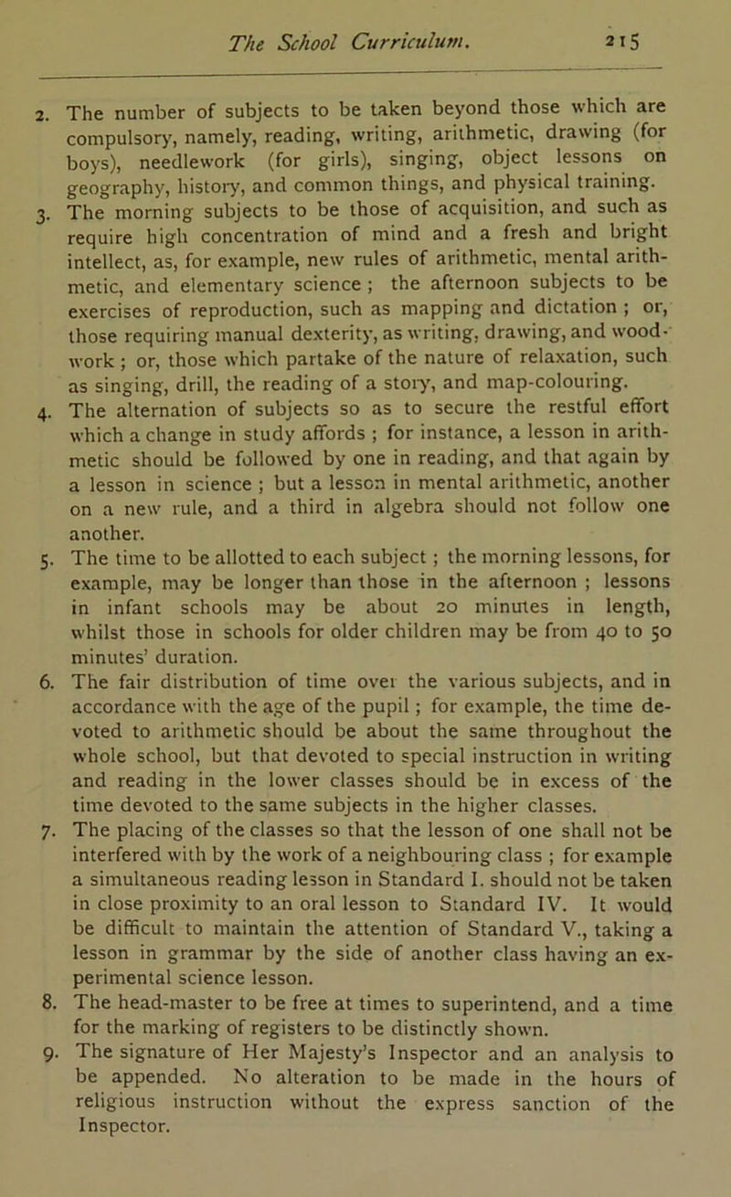 2. The number of subjects to be taken beyond those which are compulsory, namely, reading, writing, arithmetic, drawing (for boys), needlework (for girls), singing, object lessons on geography, histoiy, and common things, and physical training. 3. The morning subjects to be those of acquisition, and such as require high concentration of mind and a fresh and bright intellect, as, for example, new rules of arithmetic, mental arith- metic, and elementary science ; the afternoon subjects to be exercises of reproduction, such as mapping and dictation ; or, those requiring manual dexterity, as writing, drawing, and wood- work ; or, those which partake of the nature of relaxation, such as singing, drill, the reading of a stoiy, and map-colouring. 4. The alternation of subjects so as to secure the restful effort which a change in study affords ; for instance, a lesson in arith- metic should be followed by one in reading, and that again by a lesson in science ; but a lesson in mental arithmetic, another on a new rule, and a third in algebra should not follow one another. 5. The time to be allotted to each subject; the morning lessons, for example, may be longer than those in the afternoon ; lessons in infant schools may be about 20 minutes in length, whilst those in schools for older children may be from 40 to 50 minutes’ duration. 6. The fair distribution of time over the various subjects, and in accordance with the age of the pupil; for example, the time de- voted to arithmetic should be about the same throughout the whole school, but that devoted to special instruction in writing and reading in the lower classes should be in excess of the time devoted to the same subjects in the higher classes. 7. The placing of the classes so that the lesson of one shall not be interfered with by the work of a neighbouring class ; for example a simultaneous reading lesson in Standard I. should not be taken in close proximity to an oral lesson to Standard IV. It would be difficult to maintain the attention of Standard V., taking a lesson in grammar by the side of another class having an ex- perimental science lesson. 8. The head-master to be free at times to superintend, and a time for the marking of registers to be distinctly shown. 9. The signature of Her Majesty’s Inspector and an analysis to be appended. No alteration to be made in the hours of religious instruction without the express sanction of the Inspector.