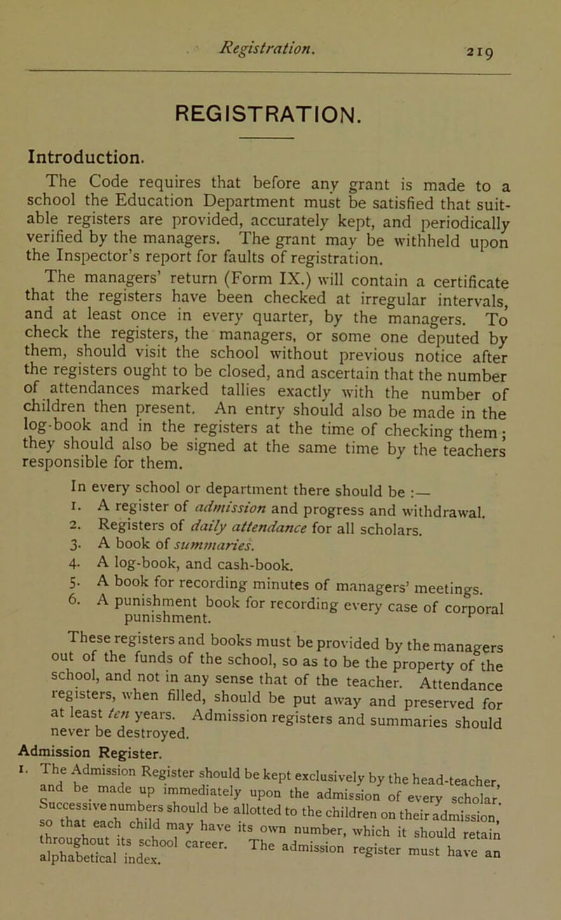 REGISTRATION. Introduction. The Code requires that before any grant is made to a school the Education Department must be satisfied that suit- able registers are provided, accurately kept, and periodically verified by the managers. The grant may be withheld upon the Inspector’s report for faults of registration. The managers’ return (Form IX.) will contain a certificate that the registers have been checked at irregular intervals, and at least once in every quarter, by the managers. To check the registers, the managers, or some one deputed by them, should visit the school without previous notice after the registers ought to be closed, and ascertain that the number of attendances marked tallies exactly with the number of children then present. An entry should also be made in the log-book and in the registers at the time of checking them • they should also be signed at the same time by the teachers responsible for them. In every school or department there should be 1. A register of admission and progress and withdrawal. 2. Registers of daily attendance for all scholars. 3. A book of sumfnaries. 4. A log-book, and cash-book. 5. A book for recording minutes of managers’ meetings. 6. A punishment book for recording every case of corporal punishment. These registers and books must be provided by the managers out of the funds of the school, so as to be the property of the school, and not in any sense that of the teacher. Attendance legisters, when filled, should be put away and preserved for at least te?i years. Admission registers and summaries should never be destroyed. Admission Register. I. The Admission Register should be kept exclusively by the head-teacher and be made up immediately upon the admission of every scholar !o Th\TlIh'^Jild J theirTdmission,' so that each child may have its own number, which it should retain