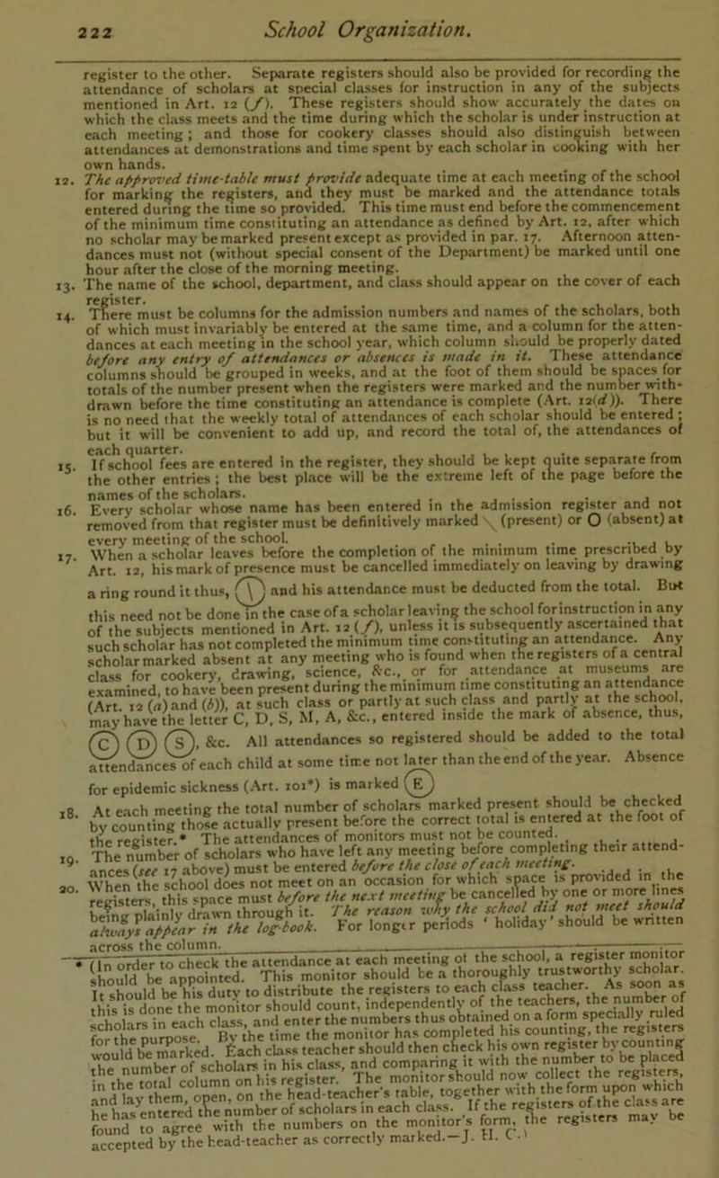 13. 13- M- >5- i6. *7- 18. 19. 20. register to the other. Separate registers should also be provided for recording the attendance of scholars at special classes for instruction in any of the subjects mentioned in Art. 12 {/). These registers should show accurately the dates on which the class meets and the time during which the scholar is under instruction at each meeting ; and those for cookery classes should also distinguish between attendances at demonstrations and time spent by each scholar in cooking with her own hands. The af>pr<n>ed time-table must provide adequate lime at each meeting of the school for marking the registers, and they must be marked and the attendance totals entered during the time so provided. This time must end before the commencement of the minimum time constituting an attendance as defined by Art. 12. after which no scholar may be marked present except as provided in par. 17. Afternoon atten- dances must not (without special consent of the Department) be marked until one hour after the close of the morning meeting. The name of the school, department, and class should appear on the cover of each T^ere must be columns for the admission numbers and names of the scholars, both of which must invariably be entered at the same time, and a column for the atten- dances at each meeting in the school year, which column should be properly dated before any entry 0/ attendances or absences is made in it. These attendance columns should be grouped in weeks, and at the foot of them should be spaces for totals of the number present when the registers were marked and the number with- drawn before the lime constituting an attendance is complete (.Art. 12(d)). There is no need that the weekly total of attendances of each scholar should be entered ; but it will be convenient to add up, and record the total of, the attendances of each quarter. . / If school fees are entered in the register, they should be kept ouite septirate from the other entries ; the best place will be the extreme left of the page before the names of the scholars. , . , ^ . j Every scholar whose name has been entered in the admission register and not removed from that register must be definitively marked \ (present) or O (absent) at ever\’ meeting of the school. . , . *i. j u When a scholar leaves before the completion of the minimum time prescribed by Art 12 his mark of presence must be cancelled immediately on leaving by drawing ^ . .... n... a ring round it thus, f\^ and his attendance must be deducted from the total. Bu< this need not be done m the case ofa scholar leaving the school forinstructipn in any of the subjects mentioned in Art. la (/), unless it is subsequently ascertained that such scholar has not completed the minimum time constituting an attendance. Any scholarmarked absent at any meeting who is found when the registers of a central cliss for cookery, drawing, science, *c., or for attendance at museums are examined, to have been present during the minimum time constituting an attenda^e (Art. 12 (n)and (*)), at such class or partly at such class and partly at the scjuwl, may have the letter C, D. S, M, A, &c., entered inside the mark of absence, thus, &c. All attendances so registered should be added to the total ^n^ceVSf each child at some time not l^r than the end of the year. Absence for epidemic sickness (.-\rt. loi*) is marked At each meeting the total number of scholars marked present should be checked by countinrtho« .actually present before the correct total is emered at the foot of the register.* The attendances of monitors must not be counted. The n® mber of scholars who have left any meeting before completing their attend- ances (see 17 above) must be entered before the dose of each meetmE- When the school does not meet on an occasion for which space is provided in the registers, this space must before the next meeting be cancelled by one K»T«fr niainlv drawn through it. The reason why the school did should peHods ' holiday'should be written across the column^ — \—, ' ilioulfbe'appointed? *Thb mon'foV'^ouTd bta* tho™ughly“°^^yv^lr'thy sXian accepted by the head-teacher as correctly marked.-J. U. <- •