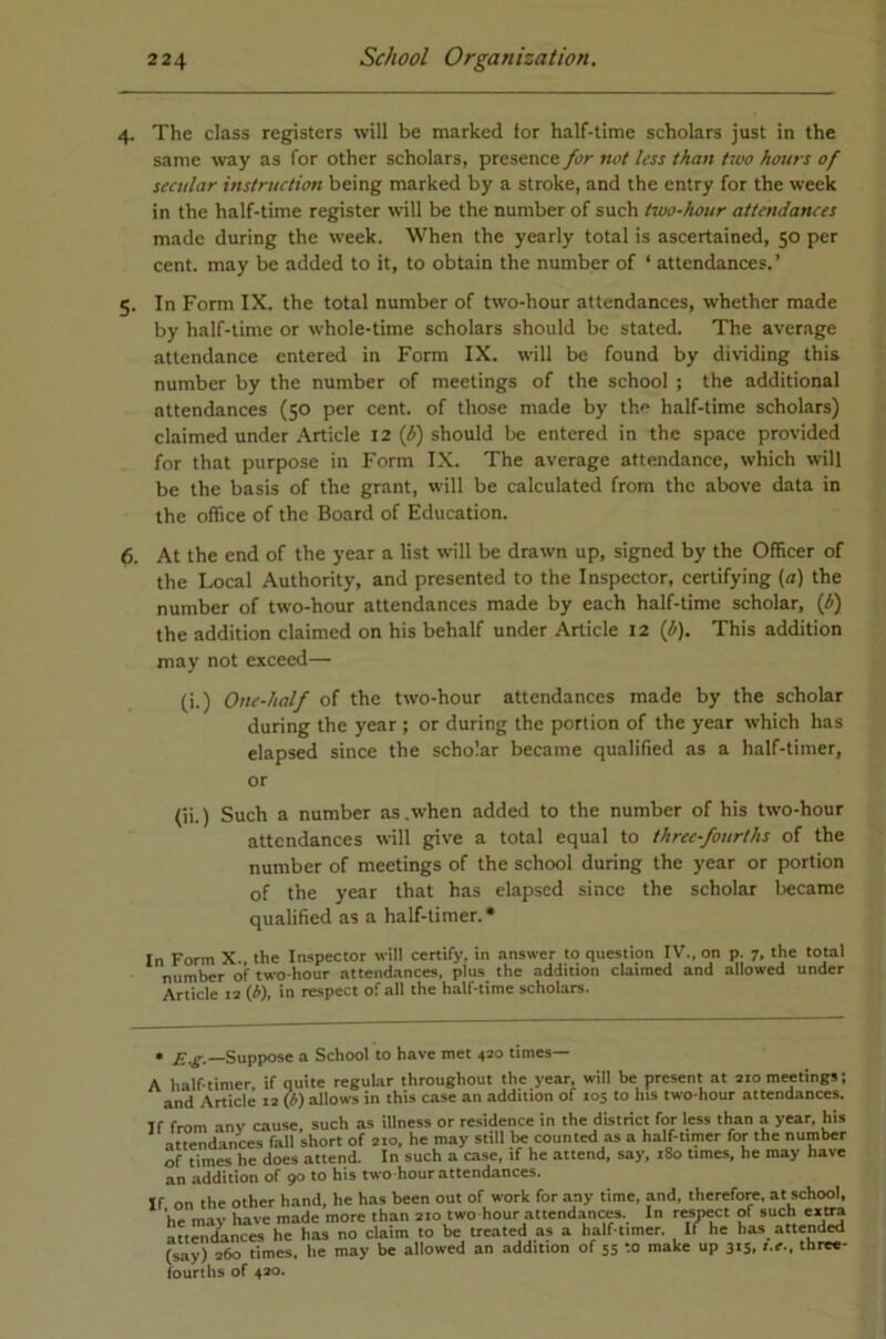 4. The class registers will be marked tor half-time scholars just in the same way as for other scholars, presence for not less than two hours of secular instruction being marked by a stroke, and the entry for the week in the half-time register will be the number of such two-hour attendances made during the week. When the yearly total is ascertained, 50 per cent, may be added to it, to obtain the number of ‘ attendances.’ 5. In Form IX. the total number of two-hour attendances, whether made by half-time or whole-time scholars should be stated. The average attendance entered in Form IX. will be found by dividing this number by the number of meetings of the school ; the additional attendances (50 per cent, of those made by th.p half-time scholars) claimed under Article 12 (J>) should be entered in the space provided for that purpose in Form IX. The average attendance, which will be the basis of the grant, will be calculated from the above data in the office of the Board of Education. 6. At the end of the year a list will be drawn up, signed by the Officer of the Local Authority, and presented to the Inspector, certifying (rt) the number of two-hour attendances made by each half-time scholar, {b) the addition claimed on his behalf under Article 12 {b). This addition may not exceed— (i.) One-half of the two-hour attendances made by the scholar during the year ; or during the portion of the year which has elapsed since the scholar became qualified as a half-timer, or (ii.) Such a number as .when added to the number of his two-hour attendances will give a total equal to three-fourths of the number of meetings of the school during the year or portion of the year that has elapsed since the scholar became qualified as a half-timer.* In Form X. the Inspector will certify, in answer to question IV., on p. 7, the total number of two-hour attendances, plus the addition claimed and allowed under Article 12 (i), in respect of all the half-time scholars. • £.^.—Suppose a School to have met 420 times— A half-timer if quite regular throughout the year, will be present at 210 meetings; and Article 12 (b) allows in this case an addition of 105 to his two-hour attendances. If from any cause, such as illness or residence in the district for less than a year, his attendances fall short of 210, he may still be counted as a half-timer for the number of times he does attend. In such a case, if he attend, say, 180 times, he may have an addition of 90 to his two-hour attendances. If on the other hand, he has been out of work for any time, and, therefore, at school, he may have made more than 210 two hour attendances. In resMct of such eii^ att^uLnces he has no claim to be treated as a half-timer. If he has atten^ (say) 260 times, he may be allowed an addition of 55 to make up 315, t.e., three- fourths of 420.