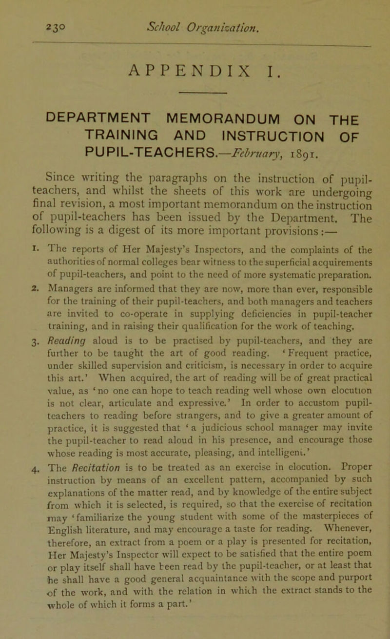 APPENDIX I. DEPARTMENT MEMORANDUM ON THE TRAINING AND INSTRUCTION OF PUPIL-TEACHERS .—February, 1891, Since writing the paragraphs on the instruction of pupil- teachers, and whilst the sheets of this work are undergoing final revision, a most important memorandum on the instruction of pupil-teachers has been issued by the Department. The following is a digest of its more important provisions:— 1. The reports of Her Majesty’s Inspectors, and the complaints of the authorities of normal colleges bear witness to the superficial acquirements of pupil-teachers, and point to the need of more systematic preparation. 2. Managers are informed that they are now, more than ever, responsible for the training of their pupil-teachers, and both managers and teachers are invited to co-operate in supplying deficiencies in pupil-teacher training, and in raising their qualification for the work of teaching. 3. Reading aloud is to be practised by pupil-teachers, and they are further to be taught the art of good reading. ‘ Frequent practice, under skilled supervision and criticism, is necessary in order to acquire this art.’ When acquired, the art of reading will be of great practical value, as ‘ no one can hope to teach reading well whose own elocution is not clear, articulate and expressive.’ In order to accustom pupil- teachers to reading before strangers, and to give a greater amount of practice, it is suggested that ‘ a judicious school manager may invite the pupil-teacher to read aloud in his presence, and encourage those whose reading is most accurate, pleasing, and intclligeni.’ 4. The Recitation is to be treated as an exercise in elocution. Proper instruction by means of an excellent pattern, accompanied by such explanations of the matter read, and by knowledge of the entire subject from which it is selected, is required, so that the exercise of recitation may ‘ familiarize the young student with some of the masterpieces of English literature, and may encourage a taste for reading. Whenever, therefore, an extract from a poem or a play is presented for recitation, Her Majesty’s Inspector will expect to be satisfied that the entire poem or play itself shall have teen read by the pupil-teacher, or at least that he shall have a good general acquaintance with the scope and purport of the work, and with the relation in which the extract stands to the whole of which it forms a part.’