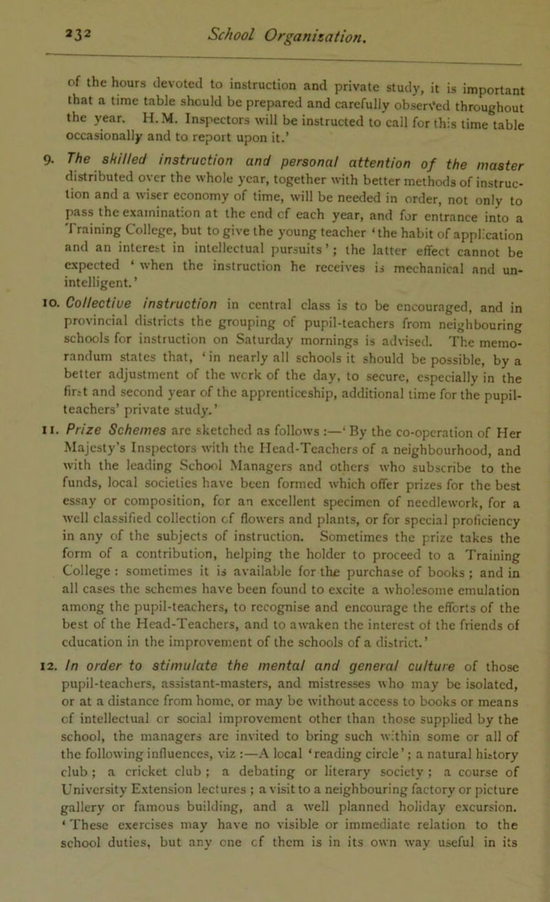 of the hours devoted to instruction and private study, it is important that a time table should be prepared and carefully observed throughout the year. H. M. Inspectors will be instructed to call for this time table occasionally and to report upon it.’ 9. The skilled instruction and personal attention of the master distributed over the whole year, together with better methods of instruc- tion and a wiser economy of time, will be needed in order, not only to pass the examination at the end cf each year, and for entrance into a Training College, but to give the young teacher ‘the habit of application and an interest in intellectual pursuits’; the latter effect cannot be expected ‘ when the instruction he receives is mechanical and un- intelligent.’ 10. Collective instruction in central class is to be encouraged, and in provincial districts the grouping of pupil-teachers from neighbouring schools for instruction on Saturday mornings is advised. The memo- randum stales that, ‘in nearly all schools it should be possible, by a better adjustment of the werk of the day, to secure, especially in the fir:t and second year of the apprenticeship, additional time for the pupil- teachers’ private study.’ u. Prize Schemes are sketched as follows ‘ By the co-operation of Her Majesty’s Inspectors with the Ilead-Tcachers of a neighbourhood, and with the leading School .Managers and others who subscribe to the funds, local societies have been formed which offer prizes for the best essay or composition, for an e.xcellent specimen of needlework, for a well classified collection cf (lowers and plants, or for special proficiency in any of the subjects of instruction. Sometimes the prize takes the form of a contribution, helping the holder to proceed to a Training College : sometimes it is available for the purchase of books ; and in all cases the schemes have been found to excite a wholesome emulation among the pupil-teachers, to recognise and encourage the efforts of the best of the Head-Teachers, and to awaken the interest of the friends of education in the improvement of the schools of a district.’ 12. in order to stimulate the mental and general culture of those pupil-teachers, assistant-masters, and mistresses who may be isolated, or at a distance from home, or may be without access to books or means cf intellectual or social improvement other than those supplied by the school, the managers arc invited to bring such within some or all of the following influences, viz :—local ‘reading circle’; a natural history club; a cricket club ; a debating or literary society ; a course of University Extension lectures ; a visit to a neighbouring factory or picture gallery or famous building, and a well planned holiday excursion. ‘ These exercises may have no visible or immediate relation to the school duties, but any one cf them is in its own way useful in its