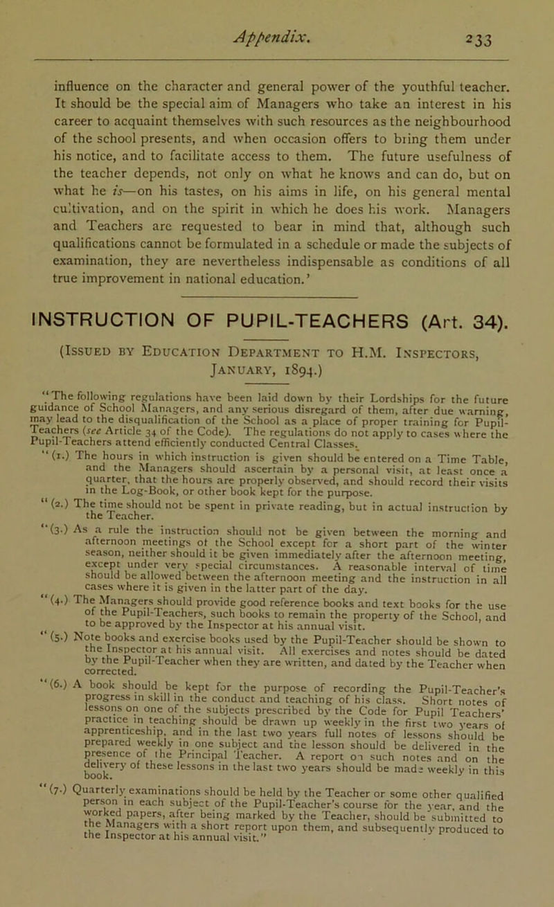 influence on the character and general power of the youthful teacher. It should be the special aim of Managers who take an interest in his career to acquaint themselves with such resources as the neighbourhood of the school presents, and when occasion offers to bring them under his notice, and to facilitate access to them. The future usefulness of the teacher depends, not only on what he knows and can do, but on what he is—on his tastes, on his aims in life, on his general mental cultivation, and on the spirit in which he does his work. Managers and Teachers are requested to bear in mind that, although such qualifications cannot be formulated in a schedule or made the subjects of examination, they are nevertheless indispensable as conditions of all true improvement in national education.’ INSTRUCTION OF PUPIL-TEACHERS (Art. 34). (Issued by Education Depart.ment to H.M. Lnspectors, January, 1894.) The following regulations have been laid down by their Lordships for the future guidance of School M.anagers, and any serious disreg.ard of them, after due warning, may lead to the disqualification of the School as a place of proper training for Pupil- Article 34 of the Code). The regulations do not apply to cases where the Pupil-Teachers attend efficiently conducted Central Classes.^ (i.) The hours in which instruction is given should be entered on a Time Table, and the Man.agers should ascertain by a personal visit, at least once a 9U.arter, that the hours are properly observed, and should record their visits in the Log-Book, or other book kept for the purpose. “ (2.) The time should not be spent in private reading, but in actual instruction by the Teacher. *‘(3.) As a rule the instruction should not be given between the morning and afternoon meetings ot the School except for a short part of the winter season, neither should it be given immediately after the afternoon meeting except under very .special circumstances. A reasonable interval of time should be alloiyed between the afternoon meeting and the instruction in all cases where it is given in the latter part of the day. (4.) The Managers should provide good reference books and text books for the use of the Pupil-Teacher.s, such books to remain the property of the School, and ^ to be approved by the Inspector at his annual visit. “ (5-) Note books and exercise books used by the Pupil-Teacher should be shown to me Inspector at his annual visit. All exercises and notes should be dated by the Pupil-Teacher when they are written, and dated by the Teacher when corrected. (6.) A book should be kept for the purpose of recording the Pupil-Teacher's progress in skill in the conduct and teaching of his class. Short notes of lessons on one of the subjects prescribed by the Code for Pupil Teachers' practice in teaching should be drawn up weekly in the first two years of apprenticeship, and in the last two years full notes of lessons should be prepared w-eekly in one subject and the lesson should be delivered in the presence of ihe Princip«al Teacher. A report on such notes and on the book^*^^' these lessons in the last two years should be made weekly in this (7.) Quarterly examinations should be held by the Teacher or some other qualified person m each subject of the Pupil-Teacher’s course for the year, and the worked papers, after being marked by the Teacher, should be submitted to the Managers with a short report upon them, and subsequently produced to the Inspector at his annual visit.” •