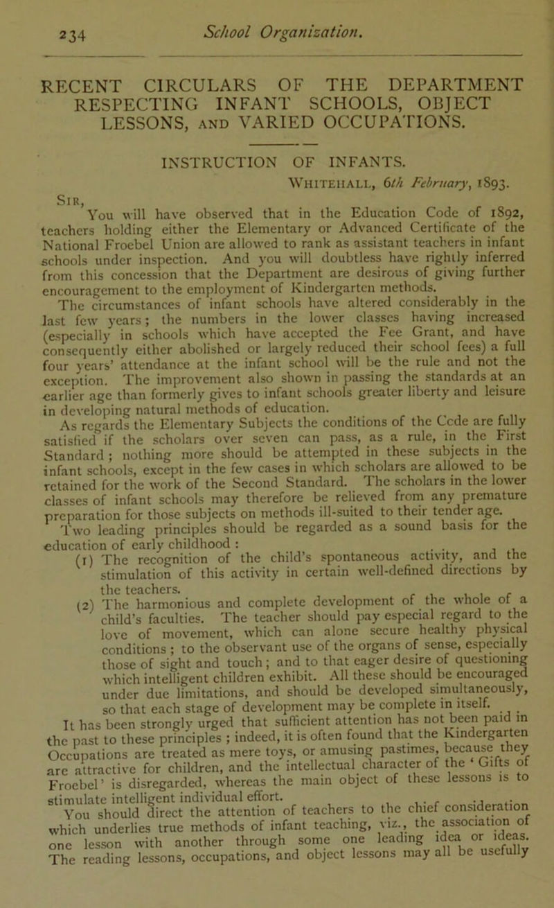 RECENT CIRCULARS OF THE DEPARTMENT RESPECTING INFANT SCHOOLS, OBJECT LESSONS, AND VARIED OCCUPATIONS. INSTRUCTION OF INFANTS. Sir, WuiTEiiALi,, 6th February, 1S93. You will have observed that in the Education Code of 1892, teachers holding either the Elementary or Advanced Certificate of the National Froebel Union are allowed to rank as assistant teachers in infant schools under inspection. And you will doubtless have rightly inferred from this concession that the Department are desirous of giving further encouragement to the employment of Kindergarten methods. The circumstances of infant schools have altered considerably in the last few years; the numbers in the lower classes having increased (especially in schools which have accepted the Fee Grant, and have consecjuently either abolished or largely reduced their school fees) a full four years’ attendance at the infant school will be the rule and not the excejnion. The improvement also shown in passing the standards at an earlier age than formerly gives to infant schools greater liberty and leisure in developing natural methods of education. As regards the Elementary Subjects the conditions of the Cede are fully satisfied if the scholars over seven can pass, as a rule, in the First Standard ; nothing more should be attempted in these subjects in the infant schools, except in the few cases in which scholars are allowed to be retained for the work of the Second Standard. The scholars in the louer classes of infant schools may therefore be relieved from any premature preparation for those subjects on methods ill-suited to their tender age. Two leading principles should be regarded as a sound basis for the education of early childhood : • • j i. (1) The recognition of the child’s spontaneous activity, and the stimulation of this activity in certain well-defined directions by tlic tCticlicrs* (2) The harmonious and complete development of the whole of a child’s faculties. The teacher should pay especial regard to the love of movement, which can alone secure healthy physical conditions ; to the observant use of the organs of sense, especially those of sight and touch ; and to that eager desire of questioning which intelligent children exhibit. All these should be encouraged under due limitations, and should be developed simultaneously, so that each stage of development may be complete in itself. It has been strongly urged that sufficient attention has not been paid m the past to these principles ; indeed, it is often found that the Kmderganen Occupations are treated as mere toys, or amusing pastimes, because they arc attractive for children, and the intellectual character of the Gifts of Froebel’ is disregarded, whereas the main object of these lessons is to stimulate intelligent individual effort. -j .• You should direct the attention of teachers to the chief consideration which underlies true methods of infant teaching, viz., the association of one lesson with another through some one leading The reading lessons, occupations, and object lessons may all be usclully