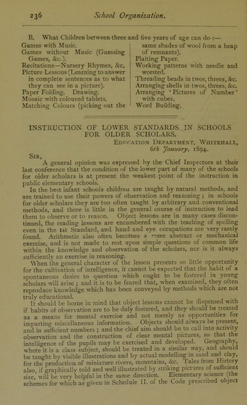 B. What Children between three and five years of age can do ;— Games with Music. Games without Music (Guessing Games, &c.). Recitations—Nursery Rhymes, &c. Picture Lessons (Learning to answer in complete sentences as to what they can see in a picture). Paper Folding. Drawing. Mosaic with coloured tablet.?. Matching Colours (picking out the same shades of wool from a heap of remnants). Plaiting Paper. Working patterns with needle and worsted. Threading beads in twos, threes, &c. .'Arranging shells in twos, threes, &c. Arranging ‘ Pictures of Number ’ with cubes. Word Building. INSTRUCTION OF LOWER STANDARDS IN SCHOOLS FOR OLDER SCHOLARS. EuncATioN Department, Whitehall, tth January, 1S94. Sir, A general opinion was expressed by the Chief Inspectors at their last conference that the condition of the lower part of many of the schools for older scholars is at present the weakest point of the instruction in public elementary schools. In the best infant schools children are taught by natural methods, and are trained to use their powers of observation and reasoning ; in schools for older scholars they are too often taught by arbitrary and conventional methods, and there is little in the general course of instruction to lead them to observe or to reason. Object lessons are in many cases discon- tinued, the reading Lessons are encumbered with the teaching of spelling even in the 1st Standard, and hand and eye occupations are very rarely found. Arithmetic also often becomes a mere abstract or mechanical exercise, and is not made to rest upon simple questions of cornmon life within the knowledge and observation of the scholars, nor is it always sufficiently an exercise in reasoning. When the general character of the lesson presents so little opportunity for the cultivation of intelligence, it cannot be expected that the habit of a spontaneous desire to question which ought to be fostered in young scholars will arise ; and it is to be feared that, when e.xamined, they often reproduce knowledge which has been conveyed by methods which are not truly educational. , j • u It should be borne in mind that object lessons cannot be dispensed with if habits of observation are to be duly fostered, and they should be treated as a means for mental exercise and not merely as opportunities for imparting miscellaneous information. Objects should always be present, and in sufficient numbers ; and the chief aim should be to call into activity observation and the construction of clear mental pictures, so that the intelligence of the pupils may be exercised and developed. Geography, w'here it is a class subject, should be treated in a similar \vay, and should be taught by visible illustrations and by actual modelling in sand and clay, for the production of miniature rivers, mountains, iSic. bales from rLstory also if graphically told and well illustrated by striking pictures of sufficient size, will be very helpful in the same direction. Elementary science (the schemes for which as given in Schedule II. of the Code prescribed object