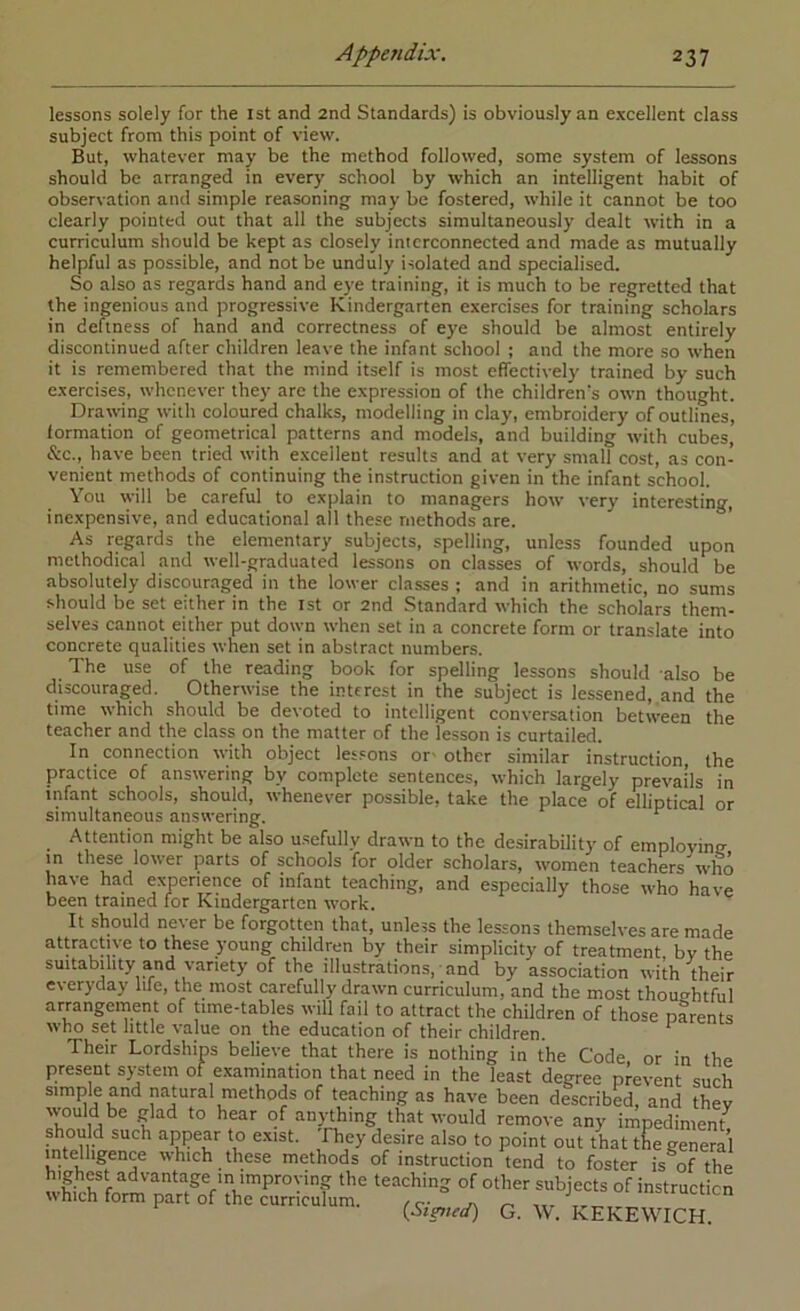 lessons solely for the ist and 2nd Standards) is obviously an excellent class subject from this point of view. But, whatever may be the method followed, some system of lessons should be arranged in every school by which an intelligent habit of observation and simple reasoning may be fostered, while it cannot be too clearly pointed out that all the subjects simultaneously dealt with in a curriculum should be kept as closely interconnected and made as mutually helpful as possible, and not be unduly isolated and specialised. So also as regards hand and eye training, it is much to be regretted that the ingenious and progressive Kindergarten exercises for training scholars in deftness of hand and correctness of eye should be almost entirely discontinued after children leave the infant school ; and the more so when it is remembered that the mind itself is most effectively trained by such exercises, whenever they are the expression of the children's own thought. Drawing with coloured chalks, modelling in clay, embroidery of outlines, formation of geometrical patterns and models, and building with cubes, &c., have been tried with excellent results and at very small cost, as con- venient methods of continuing the instruction given in the infant school. You will be careful to explain to managers how very interesting, inexpensive, and educational all these methods are. As regards the elementary subjects, spelling, unless founded upon methodical and well-graduated lessons on classes of words, should be absolutely discouraged in the lower classes ; and in arithmetic, no sums should be set either in the rst or 2nd Standard which the scholars them- selves cannot either put down when set in a concrete form or translate into concrete qualities when set in abstract numbers. The use of the reading book for spelling lessons should also be discouraged. Otherwise the interest in the subject is lessened, and the time which should be devoted to intelligent conversation between the teacher and the class on the matter of the lesson is curtailed. In connection with object lessons or- other similar Instruction the practice of answering by complete sentences, which largely prevails in infant schools, should, whenever possible, take the place of elliptical or simultaneous answering. ^ Attention might be also u.sefully drawn to the desirability of employing in these lower parts of schools for older scholars, women teachers who have had experience of infant teaching, and especially those who have been trained for Kindergarten work. It should never be forgotten that, unless the lessons themselves are made attractive to these young children by their simplicity of treatment by the suitability and variety of the illustrations, and by association with their everyday life, the most carefully drawn curriculum, and the most thoughtful arrangement of time-tables will fail to attract the children of those pfrents who set little value on the education of their children. ^ Their Lordships believe that there is nothing in the Code, or in the present system of examination that need in the least degree prevent such simple and natural methods of teaching as have been described, and they would be glad to hear of an)dhing that would remove any impediment should such appear to e.xist. fhey desire also to point out that the general intelligence which these methods of instruction tend to foster is^of the highest advantage in improving the teaching of other subjects of instruction which form part of the curriculum. re- ‘“stmcticn [Stmed) G. \V. KEKEWrCH