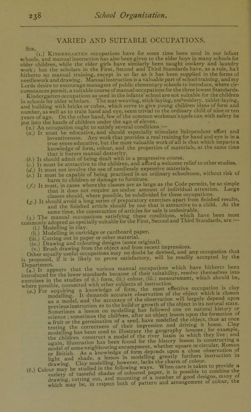 VARIED AND SUITABLE OCCUPATIONS. Sir, (i.) Kinuhkgarten occup.ilions h.ive for some time been used in our infant schools, and manual instruction has also been given to the elder boys in many schools for older children, while the elder girls h.ave similarly been taught cookery and laundry work ; but the scholars in the First, Second and Third Standards have, as a rule, had hitherto no manual training, except in .so far as it has been supplied in the forms of needlework and drawing. Manual instruction is a valuable part of school training, and my Lords desire to encourage managers of public elementary schools to introduce, where cir- cumst.ances permit, a suitable course of manual occupations for the three lowest Standards. Kindergarten occupations as used in the infants’ school are not suitable for the children in schools for older scholars. The mat-weaving, stick-laying, embroidery, tablet-laying, and building with bricks or cubes, which serve to give young children ideas of form and number, .as well as to train hand and eye, seem trivial to the ordinary child of nine or ten years of age. On the other hand, few of the common workman's tools can with safety be put into the hands of children under the age of eleven. (2.) An occupation ought to satisfy several conditions ;— (a.) It must be educative, and should espechally stimulate independent effort .and inventiveness. Any work that provides a real training for hand and e;,'e is in a true sense educative, but the most valmable work of all is th.at which imparts,a knowledge of form, colour, and the properties of materials, at the same time that it fosters manual dexterity. (^.) It should .admit of being dealt with in a progressive course. (c.) It must be attractive to the children, and afford a welcome relief to other studies. (j.) It must not involve the use of needlessly expensive materials. . , , (c.) It must be capable of being practised in an ordinary schoolroom, without risk of harm to children or damage to furniture. , „ . . . . , (/.) It must, in cases where the classes are .as large as the Code permits, be so simple that it does not require an undue amount of individual attention. Large classes should, where possible, be subdivided for these occupations. (g ) It shouid avoid a long series of preparatory exercises apart from finished results, and the finished article should be one th.at is attr.active to a child. At the same time, the construction of articles for sale is undesirable. (2 ) The manual occupations satisfying these conditions, which have been most commonly adopted as specially suitable for the First, Second and Third Standards, are (i.) Modelling in clay. (ii.) Modelling in cartridge or cardbo.ard paper. (iii.) Cutting out in paper or other material. (iv.) Drawing and colouring designs (some onginal). (v.) Brush drawing from the object and from recent impressions. . Other equally useful occupations m.ay no doubt be devised, and any occup.ation that is proposed, if it is likely to prove satisfactory, will be readily accepted by the ^ (f) It appears that the various manual occupations which have hitherto been introduced for the lower standards because of their suitability, resolve themselves into exercises in the studies of (i.) form, (li.) colour, (in.) me.asurement, which shou.d be, where possible, connected with other subjects of instruction. ... frt.) For acquiring a knowledge of form, the most effective occnp.nion is clay ^ modelling. It demands accurate observation of the object which is chosen as a model, and the accuracy of the observation will largely depend upon previous instruction as to the build or growth of the object Somet'nnerri^son on mo h.as followed one on natural history or ience ; sometimes the children, after an object es_son upon the form.ation of fruit or the germination of a seed, have modelled the object, h^ at once science a testing ;he correc^^^^^^^^ and driving it home. Clay modelling has been used to illustraie the geography the children construct a model of the river basin in which they live , and tne ciii uic h storv lesson in constructing a •i^in, illustration has been found for the history lesson in constructing a model of some neighbouring encampment, whether square or circular, or British. As a knowledge of form depends upon a ebse observ.ition of fight and shade, a lesson in modelling greatly furthers instruction in Hrawine Clay modelling, however, lacks the charm of colour. a ) Colour may be studied in the following ways. When care ‘aken *° “ (#.) shades of coloured paper, it is possible to combine the drawing cutting out, and mounting of a number of good designs, many of which may be?i^ lespect both of pattern and arrangement of colour, the