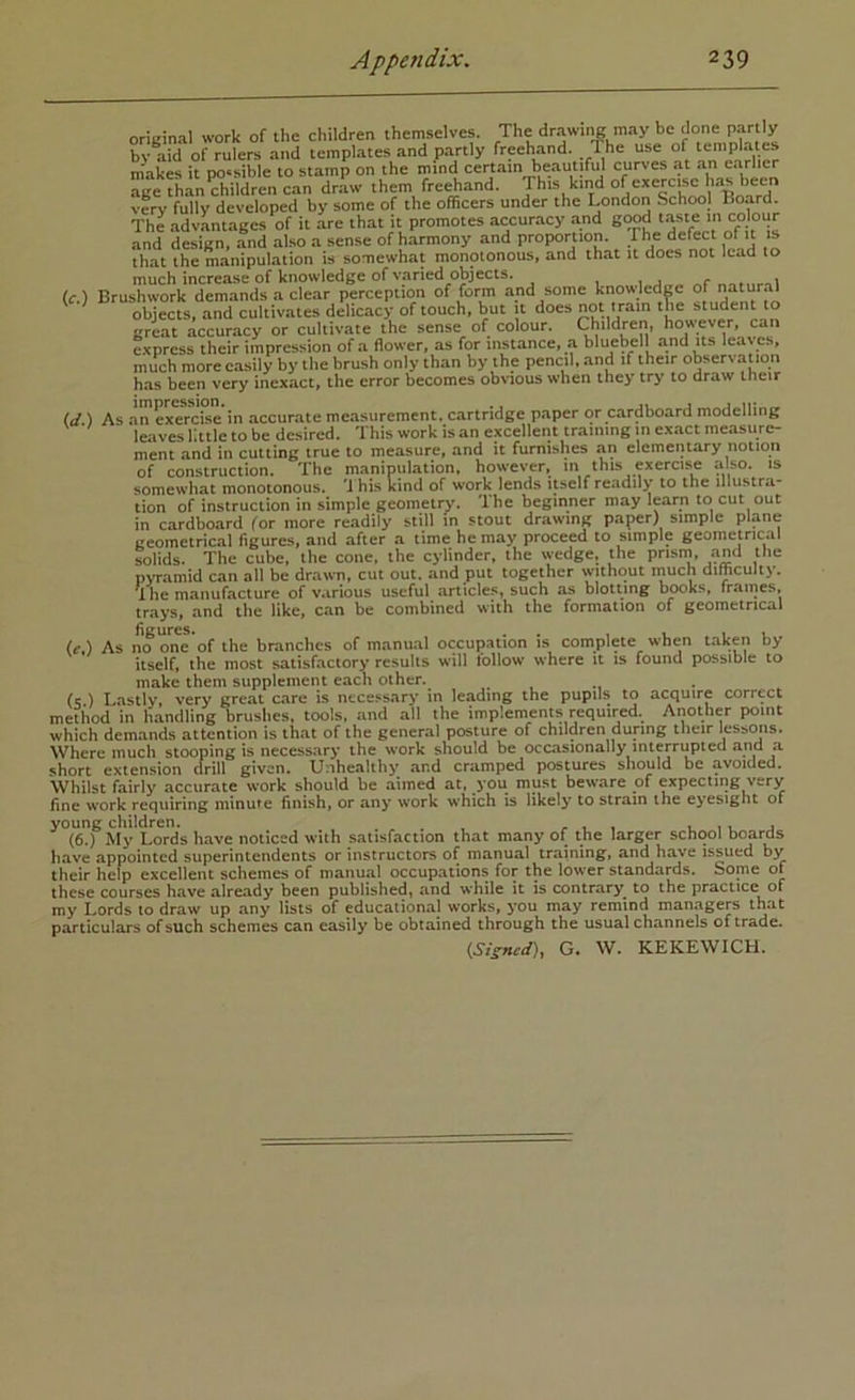 original work of the children themselves. The drawing may be done partl^^ bv aid of rulers and templates and partly freehand. 1 he use of templates m'akes it possible to stamp on the mind certain beautifid curves at an earlier age than^ildren can draw them freehand. This kind of exercise has been very fully developed by some of the officers under the London School Board. The advLtages of it are that it promotes accuracy and g^d taste m colour and design, and also a sense of harmony and proportion. The defect of it is that the manipulation U somewhat monotonous, and that it does not lead to much increase of knowledge of varied objects. 1 „r mtnrTi (c.) Brushwork demands a clear perception of form and some knowledp of natural objects, and cultivates delicacy of touch, but it does not tram the student to great accuracy or cultivate the sense of colour. Children, however, can express their impression of a flower, as for instance, a bluebell and its leaves, much more easily by tlie brush only than by the pencil, and if their observauon has been very inexact, the error becomes obvious when they try to draw their id.') As an exercise in accurate measurement, cartridge paper or cardboard modelling leaves little to be desired. This work is an excellent training m exact measure- ment and in cutting true to measure, and it furnishes an elementary notion of construction. The manipulation, however, m this exercise also, is somewhat monotonous. 'J his kind of work lends itself readily to the illustra- tion of instruction in simple geometry. The beginner may learn to cut out in cardboard for more readily still m stout drawing paper) simple plane tjeometrical figures, and after a time he may proceed to simple geometrical solids. The cube, the cone, the cylinder, the wedge, the prism^, and the p\Tamid can all be drawn, cut out. and put together without much difficulty. U he manufacture of various useful articles, such as blotting books, frames, trays, and the like, can be combined with the formation of geometrical (f.) As no oiS of the branches of manual occupation is complete when taken by itself, the most satisfactory results will follow where it is found possible to make them supplement each other. . , (c.) Lastly, very great care is ntce.«sary in leading the pupils to acquire correct method in handling brushes, tools, *ind all the implements required. Another point which demands attention is that of the general posture of children during their lessmis. Where much stooping is necessary the work should be occasionally interrupted and a short extension drill given. Unhealthy and cramped postures should be avoided. Whilst fairly accurate w'ork should be aimed at, ^yoti must beware of expecting very fine w'ork requiring minute finish, or any work which is likely to strain the eyesight of young children. , l 11. j (6.) My Lords have noticed with satisfaction that many of the larger school boards have appointed superintendents or instructors of manual training, and ht^e issued by their help excellent schemes of manual occupations for the lower standards. Some of these courses have already been published, and while it is contrary^ to the practice of my Lords to draw up any lists of educational works, you may remind managers that particulars of such schemes can easily be obtained through the usual channels of trade.