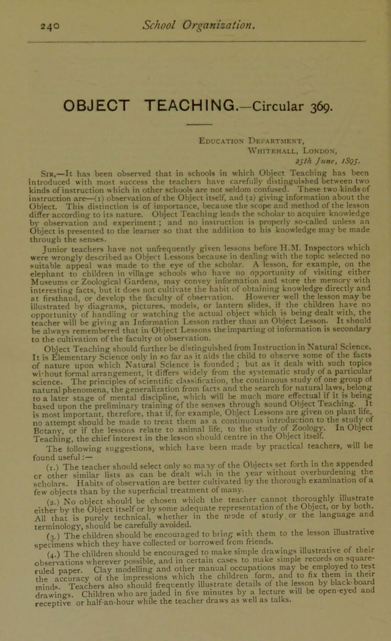 O BJ ECT T EAC HIN G .-Circular 369. Education Dei’Artment, Whitehall, London, 2jth June, iSQj. Sir,—It has been observed that in schools in which Object Teaching has been introduced with most success the teachers have carefully distinguished between two kinds of instruction which in other schools are not seldom confused. These two kinds of instruction are—<i) observation of the Object itself, and (2) giving information about the Object. This distinction is of importance, because the scope and method of the lesson differ according to its nature. Object Teaching leads the scholar to acquire knowledge by observation and experiment ; and no instruclion is properly so-called unless an Object is presented to the learner so that the addition to his knowledge may be made through tne senses. Junior teachers have not unfrequently given lessons before H.M. Inspectors which were wrongly ciescribed as Object Lessons because in dealing with the topic selected no suitable appeal was made to the eye of the scholar. A lesson, for example, on the elephant to children in village schools who have no opportunity of visiting either Museums or Zoological Gardens, may convey information and store the memory with interesting facts, but it does not cultivate the habit of obwining knowledge directly and at firsthand, or develop the faculty of observation. However well the lesson may be illustrated by diagrams, pictures, models, or lantern slides, if the children have no opportunity of handling or watching the actual object which is being dealt with, the teacher will be giving an Information Lesson rather than an Object Lesson. It should be alwa)-s remembered that in Object Lessons the imparting ot information is secondary to the cultivation of the faculty ol observation. Object Teaching should further be distinguished from Instruction in Natural Science. It is Elementary Science onlj- in so far as it aids the child to observe some of the facts of nature upon which Natural Science is founded ; but as it deals with such topics wi'hout formal arrangement, it differs widely from the systematic study of a parttcular science. The principles of scientific classification, the continuous study of one group ol natural phenomena, the generalization from facts and the search for natural laws, belong to a later stage of mental discipline, which will be much more effectual if it is being based upon the preliminary training of the .senses through sound Object Te.aching. It is most important, therefore, that if, for example. Object Lessons .ye given on plant life, no attempt should be made to treat them as a continuous introduction to the study ot Botany, or if the lessons relate to animal life, to the study of Zoology. In Object Teaching, the chief interest in the lesson should centre in the Obj«t iLself. The following suggestions, which have been made by practical teachers, will be found useful, j j (i ) The teacher should select only so many of the Objects set forth in the appended or other similar lists as can be dealt with in the year without overburdening the scholars. Habits of observation are better cultivated by the thorough examination ol a few objects than by the superficial treatment of many. (2.) No object should be chosen which the teacher cannot thyoughly illustray either by the Object itself or by some .adequate represent.yion of the Object, or by both. All that is purely technical, whether in the mode of study or the language and terminology, should be carefully avoided. (3.) The children should be encoui.aged to biing with them to the lesson illustrative specimens which they have collected or borrowed Item friends. (2 ) The children should be encouraged to make simple drawings illustr.ative of their observations wherever possible, and in certain cases to make simple records on squ.ye- ruled paper. Clay modelling and other manual tx:cup.ations may be employed to test the accurticy of the impressions which the children f^orm. and to fix them minds. Teachers also should frequently illustrate details of the lesson by black-board drawings. Children who .arc jaded in five minutes by a lecture will be open-eyed and receptive or half-an-hour while the teacher draws as well as talks.