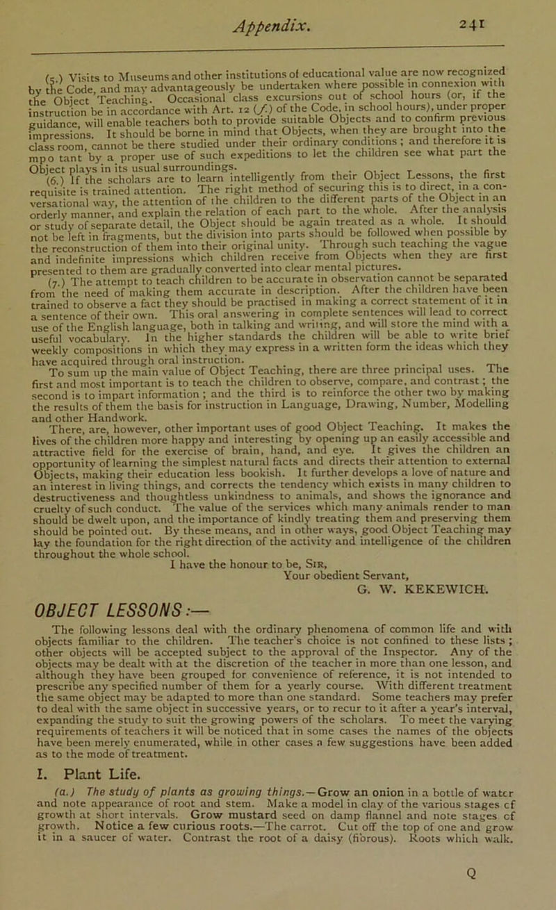 by f c ) Visits to Museums and other institutions of educational value are now recognized the Code,' and may advantageously be undertaken where possible in connexion wuth the Object Teaching. Occasional class excumions out of schOTl hours (or, if the nstruction be in .accordance with Art. iz (f.) of the (Tode. in school hours), under proper guidance, will enable teachers both to provide .suitable Objects and to confirm previous impressions. It should be borne in mind ibat ObjecLs, when they are brought into the claL room, cannot be there studied under their ordin.ary conditions ; and therefore it is mpo tant by a proper use of such expeditions to let the children see what part the Object plays in its usutil surroundings. .u c . (6) If the scholars are to learn intelligently from their Object Lessons, the first requisite is trained attention. The right method of semiring this is to direct in .a con- versational w.ay. the attention of the children to the different parts of the Object in an orderly manner, and explain the relation of each p.art_ to the w^ole. After the anal>-sts or study of sep.arate detail, the Object should be again treated as a whole. It should not be left in fragments, but the division into parts should be followed when pmisible by tbe reconstruction of them into their original unity. Through such teaching the vague and indefinite impressions which children receive from Objects when they are first presented to them are gr.adu.ally converted into clear mental pictures. (7 ) The attempt to teach children to be accurate tn observatton cannot be separated from the need of making them accurate in de.scription. After the children have been trained to observe a fact they should be practised in making a correct statement of it in a sentence of their own. This oral answering in complete sentences will lead to coreect use of the English language, both in talking .and wriiing, and will store the mind with a useful vocabulary. In the higher standards the children will be able to w-rite brief weekly compositions in which they may express in a written form the ideas which they have acquired through oral instruction. _ , . . , ... To sum up the main value of Object Teaching, there are three principal uses. The first and most important is to teach the children to observe, compare, and contr.ost; the second is to impart information ; and the third is to reinforce the other two by making the results of them the basis for instruction in Language, Drawing, Number, Modelling and other Handwork. . . , There, are, however, other important uses of good Object Teaching. It m.akes the lives of the children more happy and interesting by opening up an easily accessible and attractive field for the exercise of brain, hand, and eye. It gives the children an opportunity of learning the simplest natural facts and directs their attention to external (Jbjects, making their education less bookish. It further develops a love of nature and an interest in living things, and corrects the tendency which exists in many children to destructiveness and thoughtless unkindness to animals, and shows the ignorance and cruelty of such conduct. The value of the services which many animals render to man should be dwelt upon, and the importance of kindly treating them and preserving them should be pointed out. By these means, and in other ways, good Object Teaching may lay the foundation for the right direction of the activity and intelligence of the children throughout the whole school. I have the honour to be, Sir, Your obedient Servant, G. W. KEKEWICH. OBJECT LESSONS:— The following lessons deal with the ordinary phenomena of common life and with objects familiar to the children. The teachers choice is not confined to these lists; other objects will be accepted subject to the approval of the Inspector. Any of the objects may be dealt with at the discretion of the teacher in more than one lesson, and although they have been grouped for convenience of reference, it is not intended to prescribe any specified number of them for a yearly course. With different treatment the same object may be adapted to more than one standard. Some teachers may prefer to deal with the same object in successive years, or to recur to it after a year’s interval, expanding the study to suit the growing powers of the scholars. To meet the varying requirements of teachers it will be noticed that in some cases the names of the objects have been merely enumerated, while in other cases a few suggestions have been added as to the mode of treatment. I. Plant Life. (a.) The study of plants as growing things.—Grow an onion in a bottle of water and note appearance of root and stem. Make a model in clay of the various stages cf growth at short intervals. Grow mustard seed on damp flannel and note stages of growth. Notice a few curious roots.—The carrot. Cut off the top of one and grow it in a s.aucer of water. Contrast the root of a daisy (fibrous). Roots which walk. Q